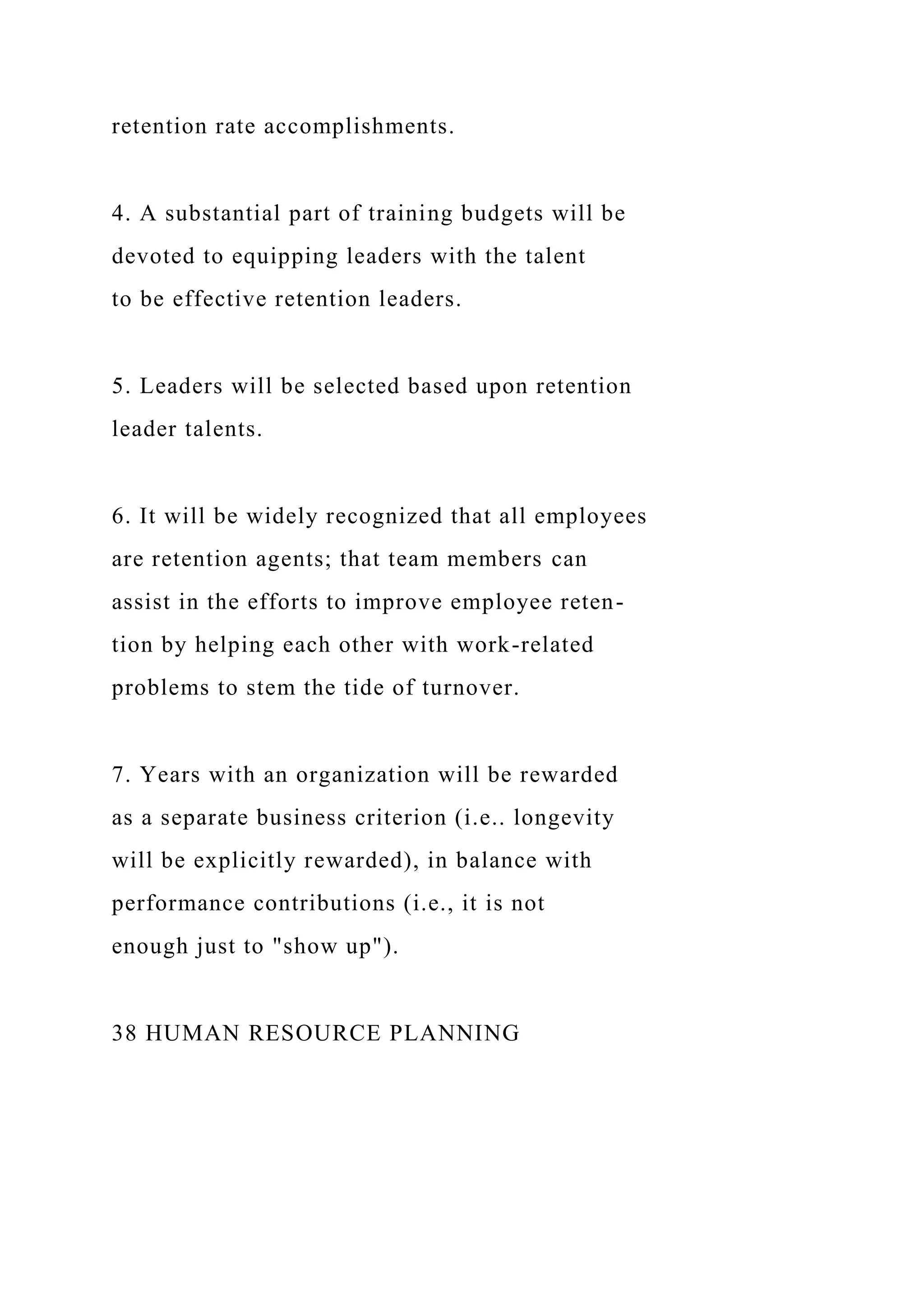 retention rate accomplishments.
4. A substantial part of training budgets will be
devoted to equipping leaders with the talent
to be effective retention leaders.
5. Leaders will be selected based upon retention
leader talents.
6. It will be widely recognized that all employees
are retention agents; that team members can
assist in the efforts to improve employee reten-
tion by helping each other with work-related
problems to stem the tide of turnover.
7. Years with an organization will be rewarded
as a separate business criterion (i.e.. longevity
will be explicitly rewarded), in balance with
performance contributions (i.e., it is not
enough just to "show up").
38 HUMAN RESOURCE PLANNING
 