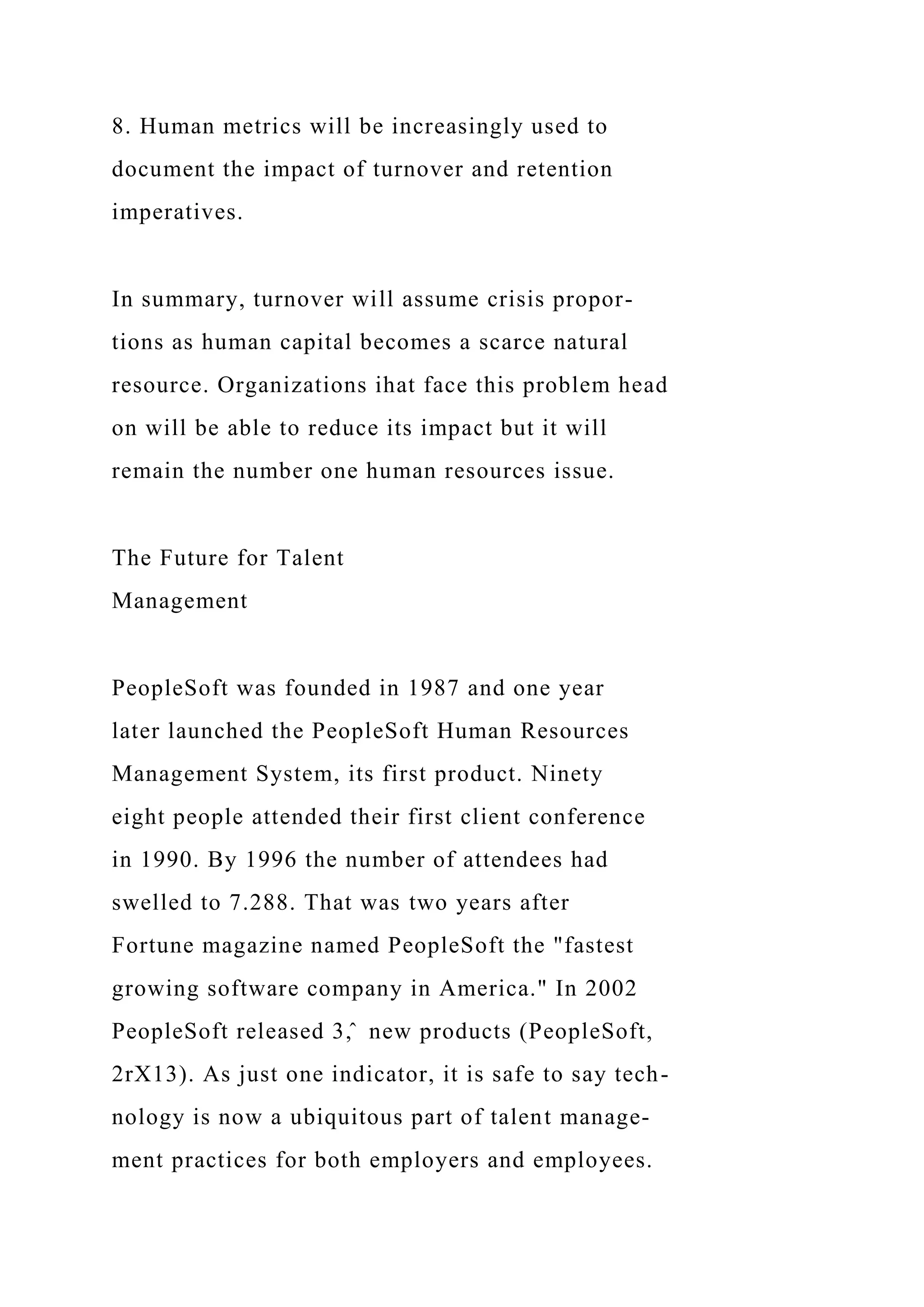 8. Human metrics will be increasingly used to
document the impact of turnover and retention
imperatives.
In summary, turnover will assume crisis propor-
tions as human capital becomes a scarce natural
resource. Organizations ihat face this problem head
on will be able to reduce its impact but it will
remain the number one human resources issue.
The Future for Talent
Management
PeopleSoft was founded in 1987 and one year
later launched the PeopleSoft Human Resources
Management System, its first product. Ninety
eight people attended their first client conference
in 1990. By 1996 the number of attendees had
swelled to 7.288. That was two years after
Fortune magazine named PeopleSoft the "fastest
growing software company in America." In 2002
PeopleSoft released 3,̂ new products (PeopleSoft,
2rX13). As just one indicator, it is safe to say tech-
nology is now a ubiquitous part of talent manage-
ment practices for both employers and employees.
 