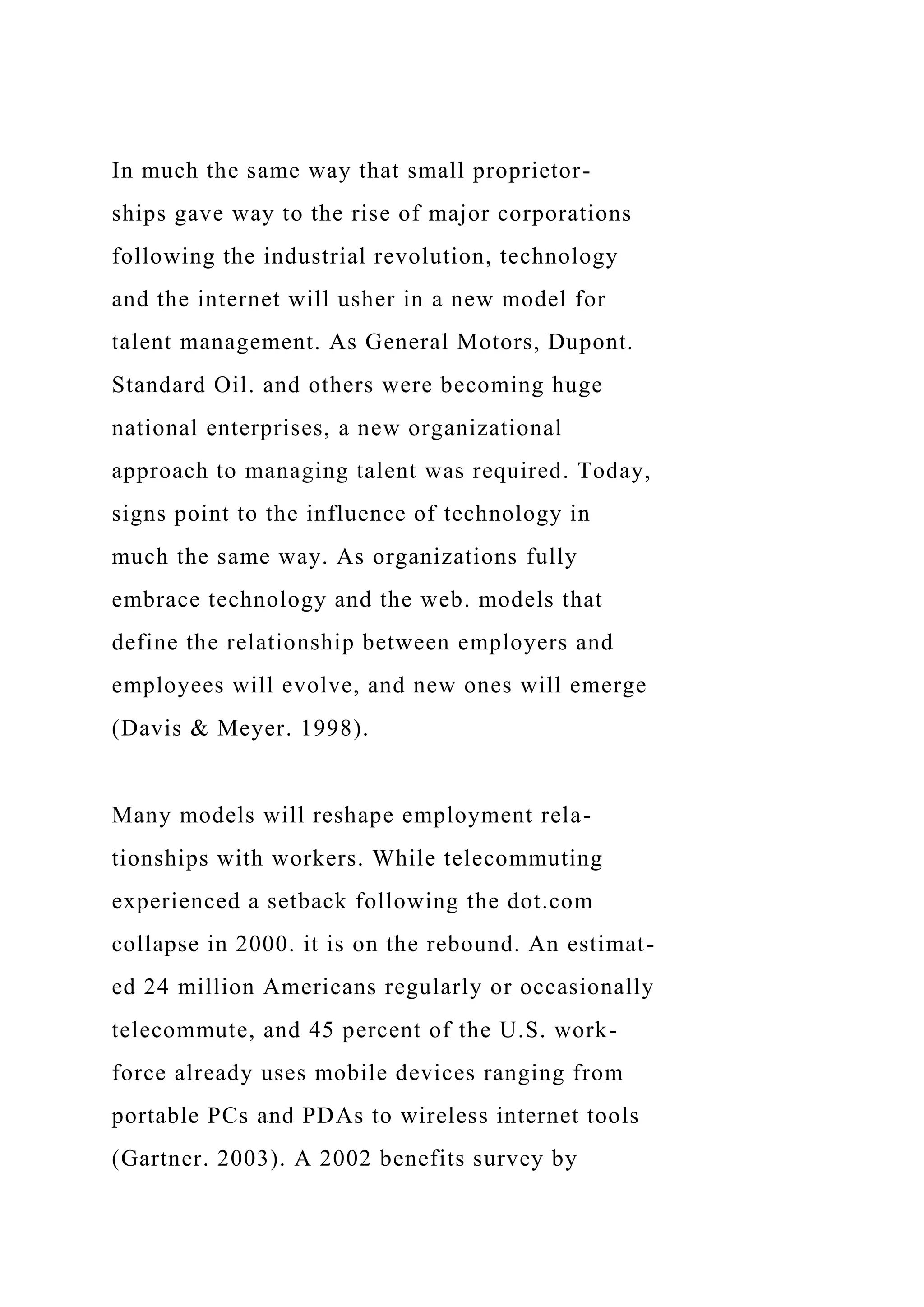 In much the same way that small proprietor-
ships gave way to the rise of major corporations
following the industrial revolution, technology
and the internet will usher in a new model for
talent management. As General Motors, Dupont.
Standard Oil. and others were becoming huge
national enterprises, a new organizational
approach to managing talent was required. Today,
signs point to the influence of technology in
much the same way. As organizations fully
embrace technology and the web. models that
define the relationship between employers and
employees will evolve, and new ones will emerge
(Davis & Meyer. 1998).
Many models will reshape employment rela-
tionships with workers. While telecommuting
experienced a setback following the dot.com
collapse in 2000. it is on the rebound. An estimat-
ed 24 million Americans regularly or occasionally
telecommute, and 45 percent of the U.S. work-
force already uses mobile devices ranging from
portable PCs and PDAs to wireless internet tools
(Gartner. 2003). A 2002 benefits survey by
 