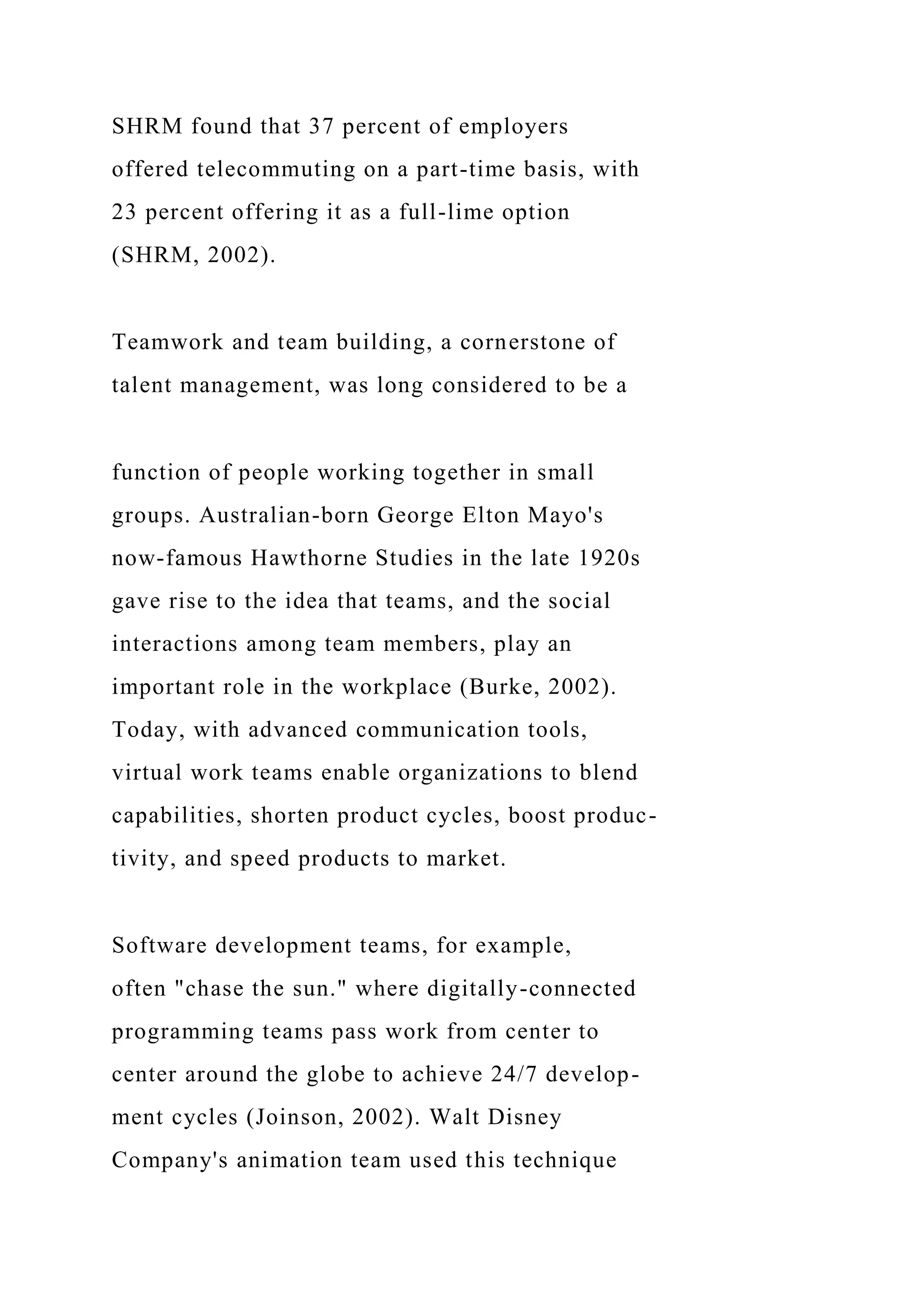 SHRM found that 37 percent of employers
offered telecommuting on a part-time basis, with
23 percent offering it as a full-lime option
(SHRM, 2002).
Teamwork and team building, a cornerstone of
talent management, was long considered to be a
function of people working together in small
groups. Australian-born George Elton Mayo's
now-famous Hawthorne Studies in the late 1920s
gave rise to the idea that teams, and the social
interactions among team members, play an
important role in the workplace (Burke, 2002).
Today, with advanced communication tools,
virtual work teams enable organizations to blend
capabilities, shorten product cycles, boost produc-
tivity, and speed products to market.
Software development teams, for example,
often "chase the sun." where digitally-connected
programming teams pass work from center to
center around the globe to achieve 24/7 develop-
ment cycles (Joinson, 2002). Walt Disney
Company's animation team used this technique
 