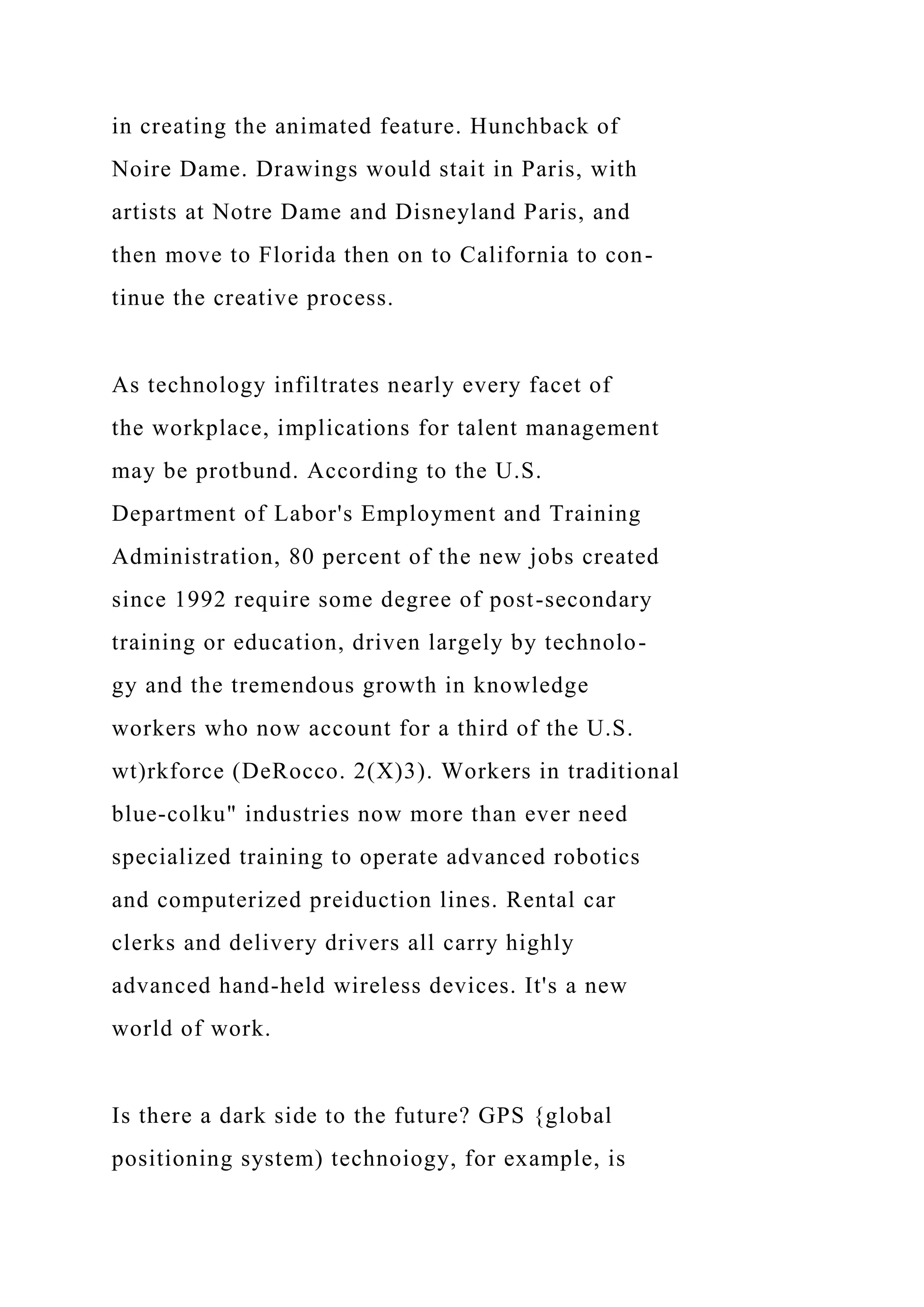 in creating the animated feature. Hunchback of
Noire Dame. Drawings would stait in Paris, with
artists at Notre Dame and Disneyland Paris, and
then move to Florida then on to California to con-
tinue the creative process.
As technology infiltrates nearly every facet of
the workplace, implications for talent management
may be protbund. According to the U.S.
Department of Labor's Employment and Training
Administration, 80 percent of the new jobs created
since 1992 require some degree of post-secondary
training or education, driven largely by technolo-
gy and the tremendous growth in knowledge
workers who now account for a third of the U.S.
wt)rkforce (DeRocco. 2(X)3). Workers in traditional
blue-colku" industries now more than ever need
specialized training to operate advanced robotics
and computerized preiduction lines. Rental car
clerks and delivery drivers all carry highly
advanced hand-held wireless devices. It's a new
world of work.
Is there a dark side to the future? GPS {global
positioning system) technoiogy, for example, is
 
