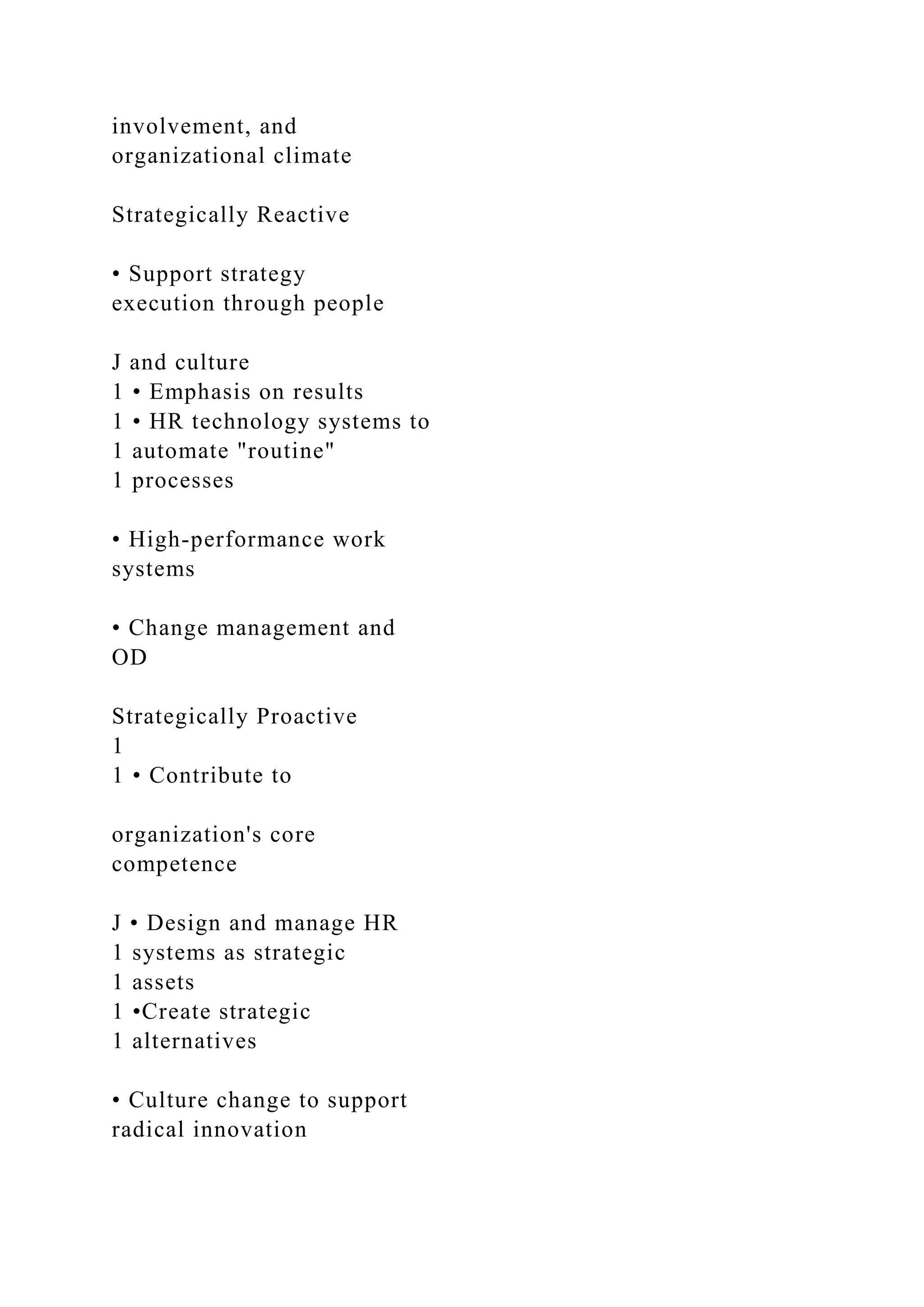 involvement, and
organizational climate
Strategically Reactive
• Support strategy
execution through people
J and culture
1 • Emphasis on results
1 • HR technology systems to
1 automate "routine"
1 processes
• High-performance work
systems
• Change management and
OD
Strategically Proactive
1
1 • Contribute to
organization's core
competence
J • Design and manage HR
1 systems as strategic
1 assets
1 •Create strategic
1 alternatives
• Culture change to support
radical innovation
 