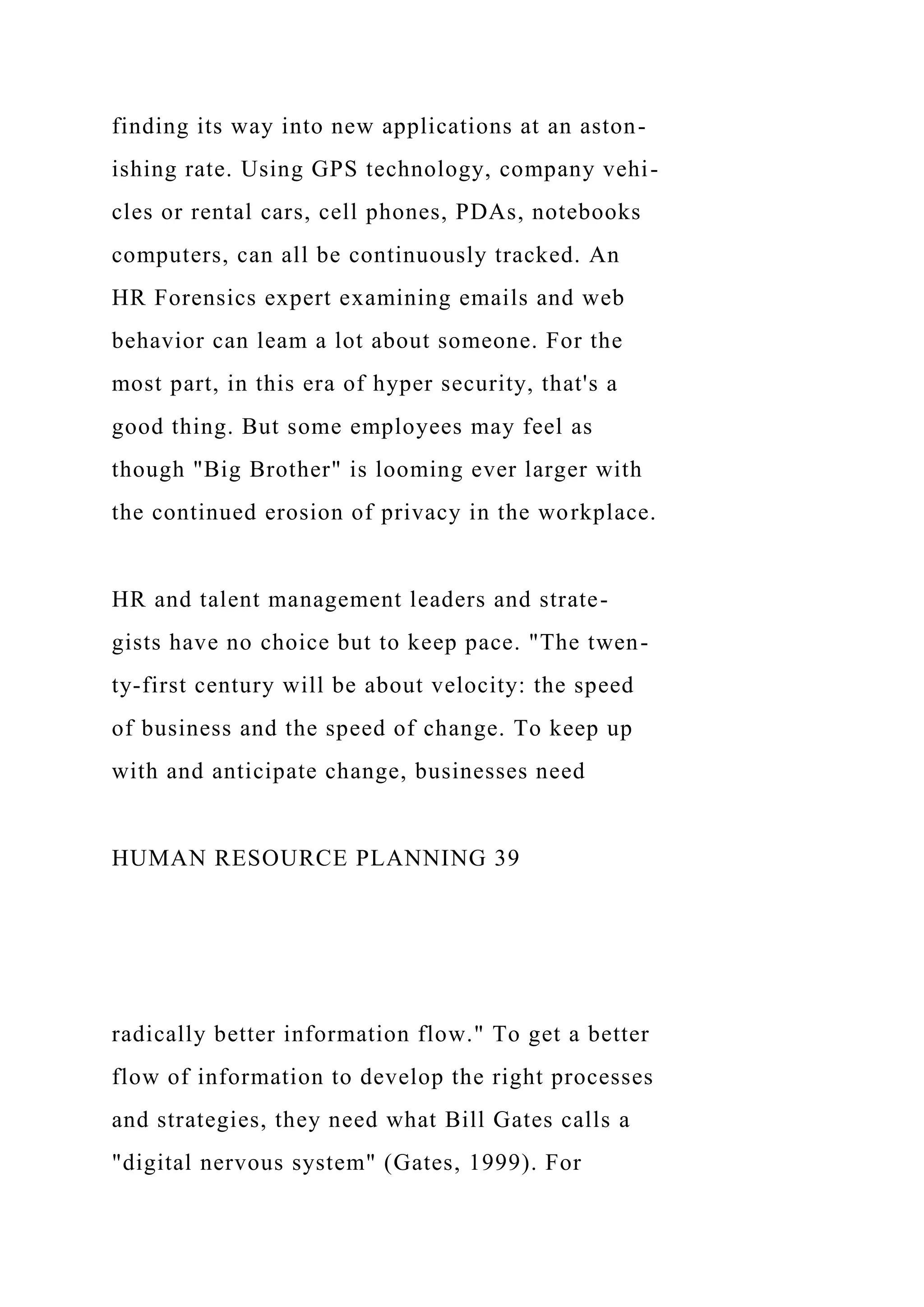 finding its way into new applications at an aston-
ishing rate. Using GPS technology, company vehi-
cles or rental cars, cell phones, PDAs, notebooks
computers, can all be continuously tracked. An
HR Forensics expert examining emails and web
behavior can leam a lot about someone. For the
most part, in this era of hyper security, that's a
good thing. But some employees may feel as
though "Big Brother" is looming ever larger with
the continued erosion of privacy in the workplace.
HR and talent management leaders and strate-
gists have no choice but to keep pace. "The twen-
ty-first century will be about velocity: the speed
of business and the speed of change. To keep up
with and anticipate change, businesses need
HUMAN RESOURCE PLANNING 39
radically better information flow." To get a better
flow of information to develop the right processes
and strategies, they need what Bill Gates calls a
"digital nervous system" (Gates, 1999). For
 