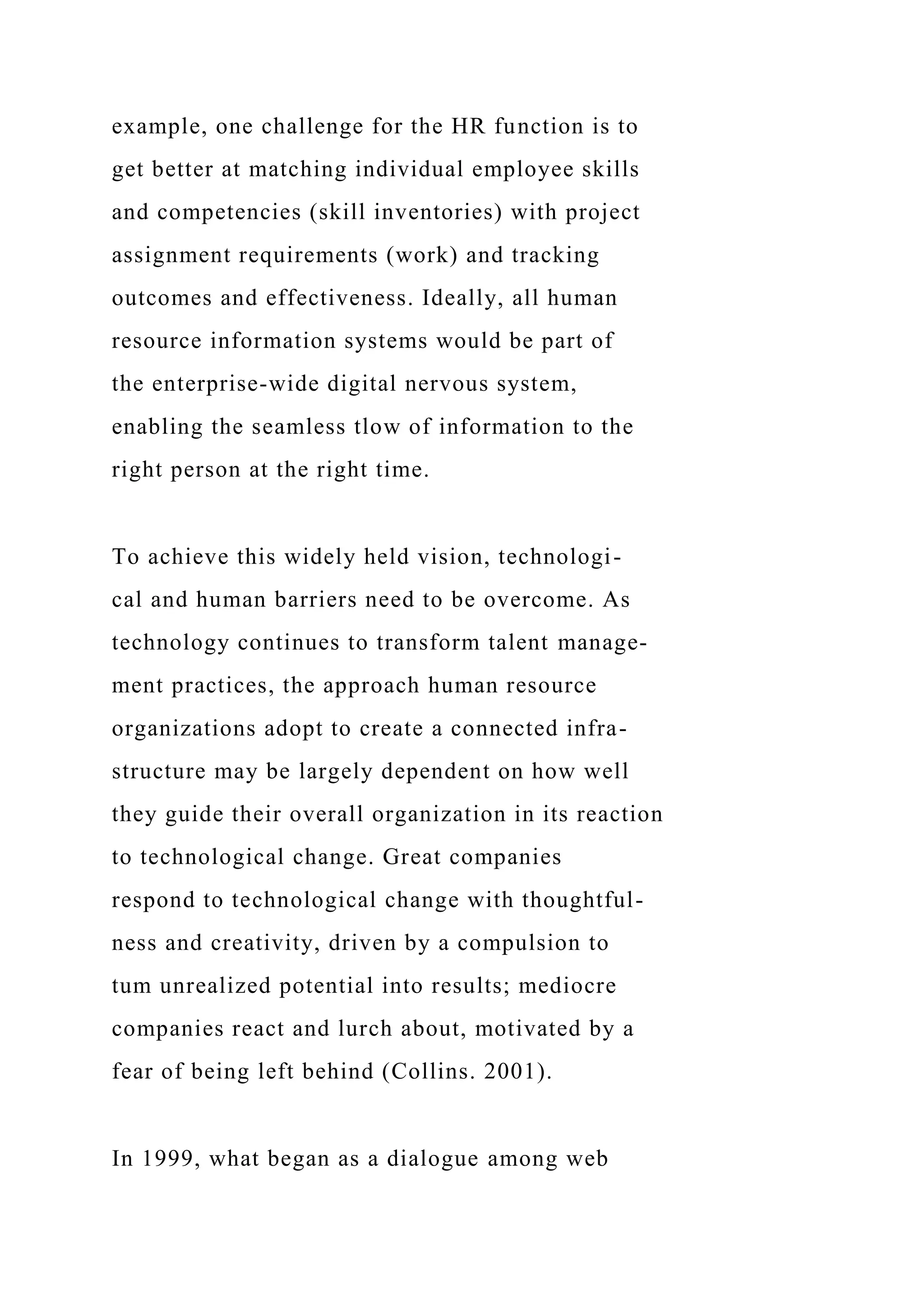 example, one challenge for the HR function is to
get better at matching individual employee skills
and competencies (skill inventories) with project
assignment requirements (work) and tracking
outcomes and effectiveness. Ideally, all human
resource information systems would be part of
the enterprise-wide digital nervous system,
enabling the seamless tlow of information to the
right person at the right time.
To achieve this widely held vision, technologi-
cal and human barriers need to be overcome. As
technology continues to transform talent manage-
ment practices, the approach human resource
organizations adopt to create a connected infra-
structure may be largely dependent on how well
they guide their overall organization in its reaction
to technological change. Great companies
respond to technological change with thoughtful-
ness and creativity, driven by a compulsion to
tum unrealized potential into results; mediocre
companies react and lurch about, motivated by a
fear of being left behind (Collins. 2001).
In 1999, what began as a dialogue among web
 