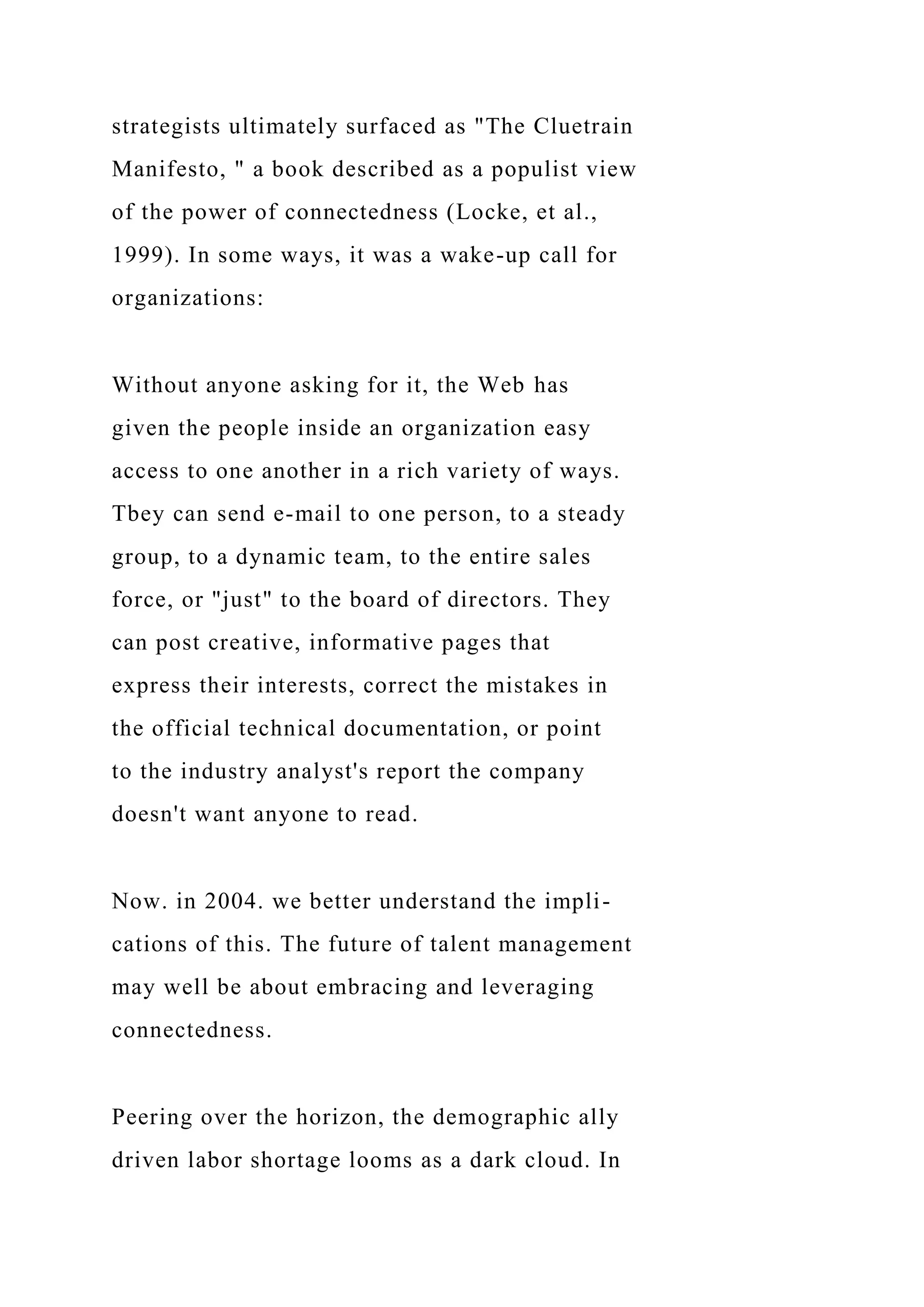 strategists ultimately surfaced as "The Cluetrain
Manifesto, " a book described as a populist view
of the power of connectedness (Locke, et al.,
1999). In some ways, it was a wake-up call for
organizations:
Without anyone asking for it, the Web has
given the people inside an organization easy
access to one another in a rich variety of ways.
Tbey can send e-mail to one person, to a steady
group, to a dynamic team, to the entire sales
force, or "just" to the board of directors. They
can post creative, informative pages that
express their interests, correct the mistakes in
the official technical documentation, or point
to the industry analyst's report the company
doesn't want anyone to read.
Now. in 2004. we better understand the impli-
cations of this. The future of talent management
may well be about embracing and leveraging
connectedness.
Peering over the horizon, the demographic ally
driven labor shortage looms as a dark cloud. In
 