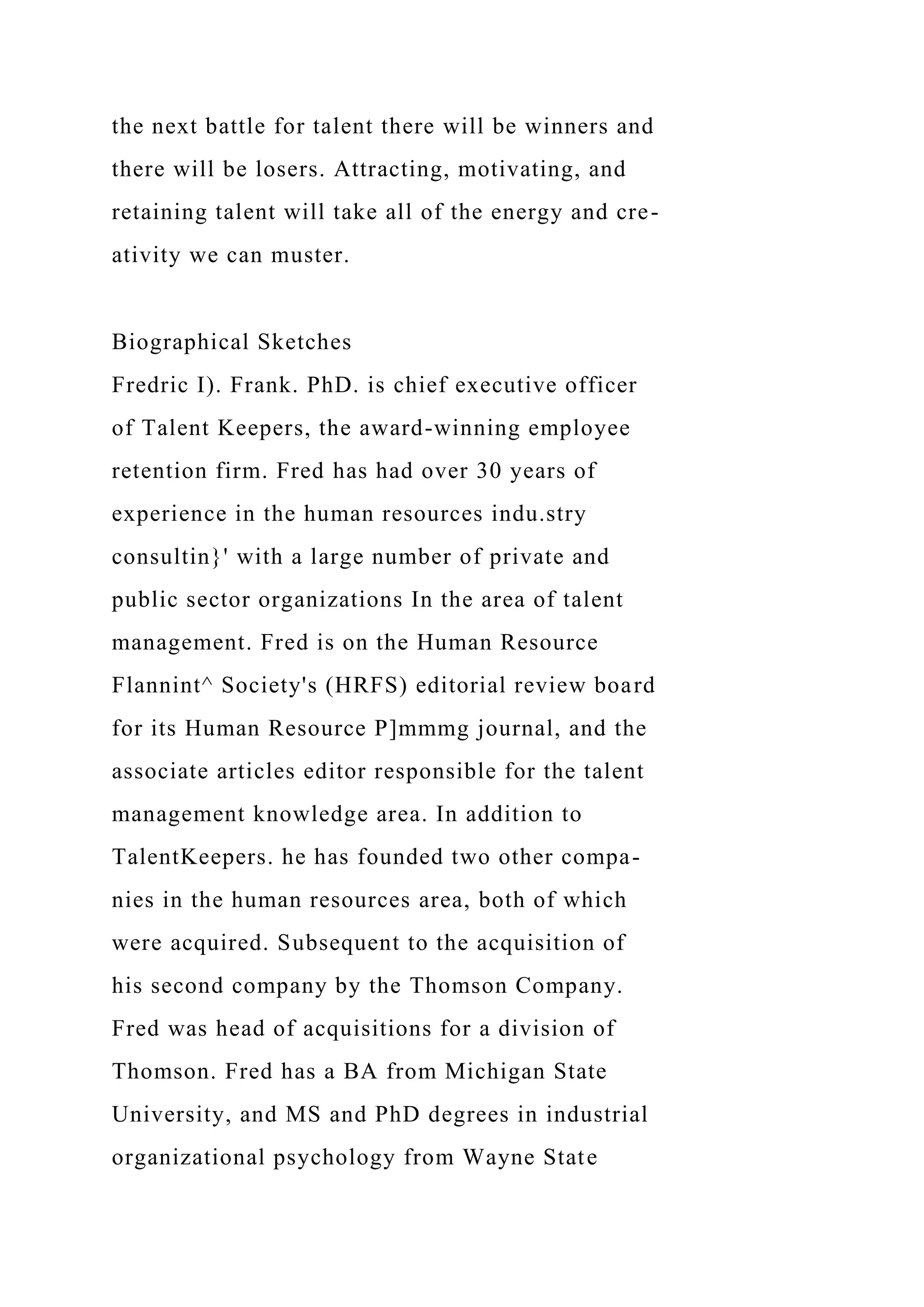 the next battle for talent there will be winners and
there will be losers. Attracting, motivating, and
retaining talent will take all of the energy and cre-
ativity we can muster.
Biographical Sketches
Fredric I). Frank. PhD. is chief executive officer
of Talent Keepers, the award-winning employee
retention firm. Fred has had over 30 years of
experience in the human resources indu.stry
consultin}' with a large number of private and
public sector organizations In the area of talent
management. Fred is on the Human Resource
Flannint^ Society's (HRFS) editorial review board
for its Human Resource P]mmmg journal, and the
associate articles editor responsible for the talent
management knowledge area. In addition to
TalentKeepers. he has founded two other compa-
nies in the human resources area, both of which
were acquired. Subsequent to the acquisition of
his second company by the Thomson Company.
Fred was head of acquisitions for a division of
Thomson. Fred has a BA from Michigan State
University, and MS and PhD degrees in industrial
organizational psychology from Wayne State
 