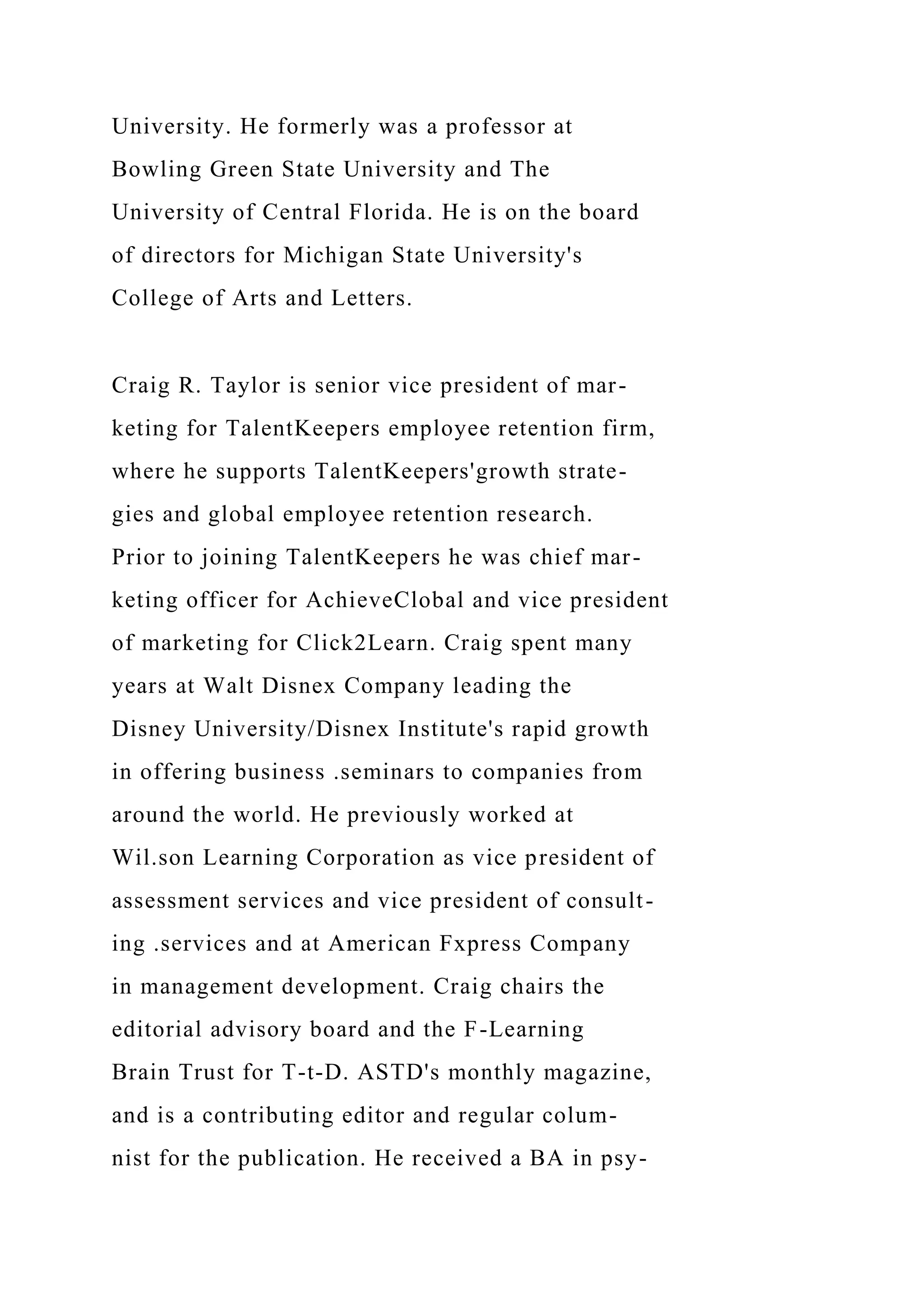 University. He formerly was a professor at
Bowling Green State University and The
University of Central Florida. He is on the board
of directors for Michigan State University's
College of Arts and Letters.
Craig R. Taylor is senior vice president of mar-
keting for TalentKeepers employee retention firm,
where he supports TalentKeepers'growth strate-
gies and global employee retention research.
Prior to joining TalentKeepers he was chief mar-
keting officer for AchieveClobal and vice president
of marketing for Click2Learn. Craig spent many
years at Walt Disnex Company leading the
Disney University/Disnex Institute's rapid growth
in offering business .seminars to companies from
around the world. He previously worked at
Wil.son Learning Corporation as vice president of
assessment services and vice president of consult-
ing .services and at American Fxpress Company
in management development. Craig chairs the
editorial advisory board and the F-Learning
Brain Trust for T-t-D. ASTD's monthly magazine,
and is a contributing editor and regular colum-
nist for the publication. He received a BA in psy-
 