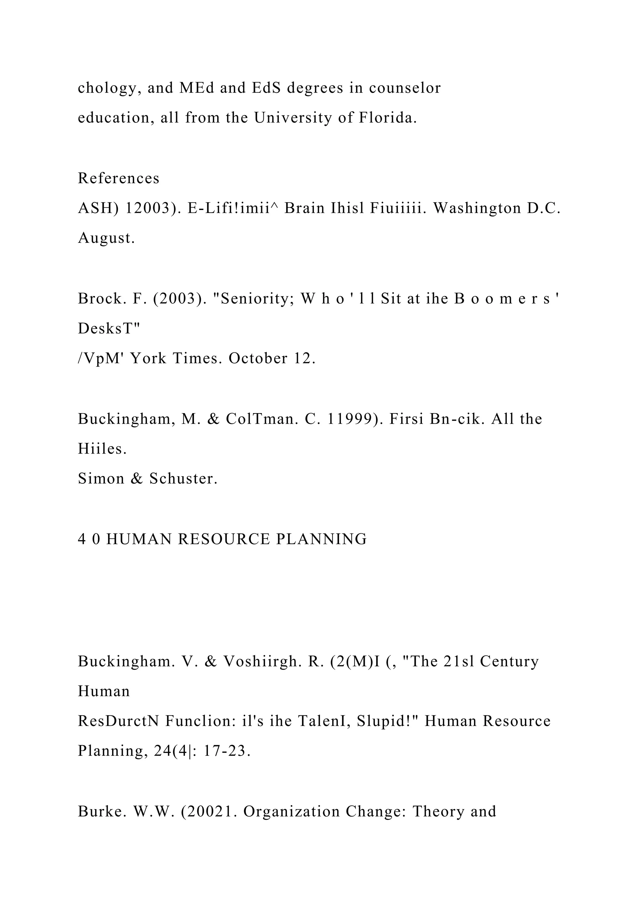 chology, and MEd and EdS degrees in counselor
education, all from the University of Florida.
References
ASH) 12003). E-Lifi!imii^ Brain Ihisl Fiuiiiii. Washington D.C.
August.
Brock. F. (2003). "Seniority; W h o ' l l Sit at ihe B o o m e r s '
DesksT"
/VpM' York Times. October 12.
Buckingham, M. & ColTman. C. 11999). Firsi Bn-cik. All the
Hiiles.
Simon & Schuster.
4 0 HUMAN RESOURCE PLANNING
Buckingham. V. & Voshiirgh. R. (2(M)I (, "The 21sl Century
Human
ResDurctN Funclion: il's ihe TalenI, Slupid!" Human Resource
Planning, 24(4|: 17-23.
Burke. W.W. (20021. Organization Change: Theory and
 