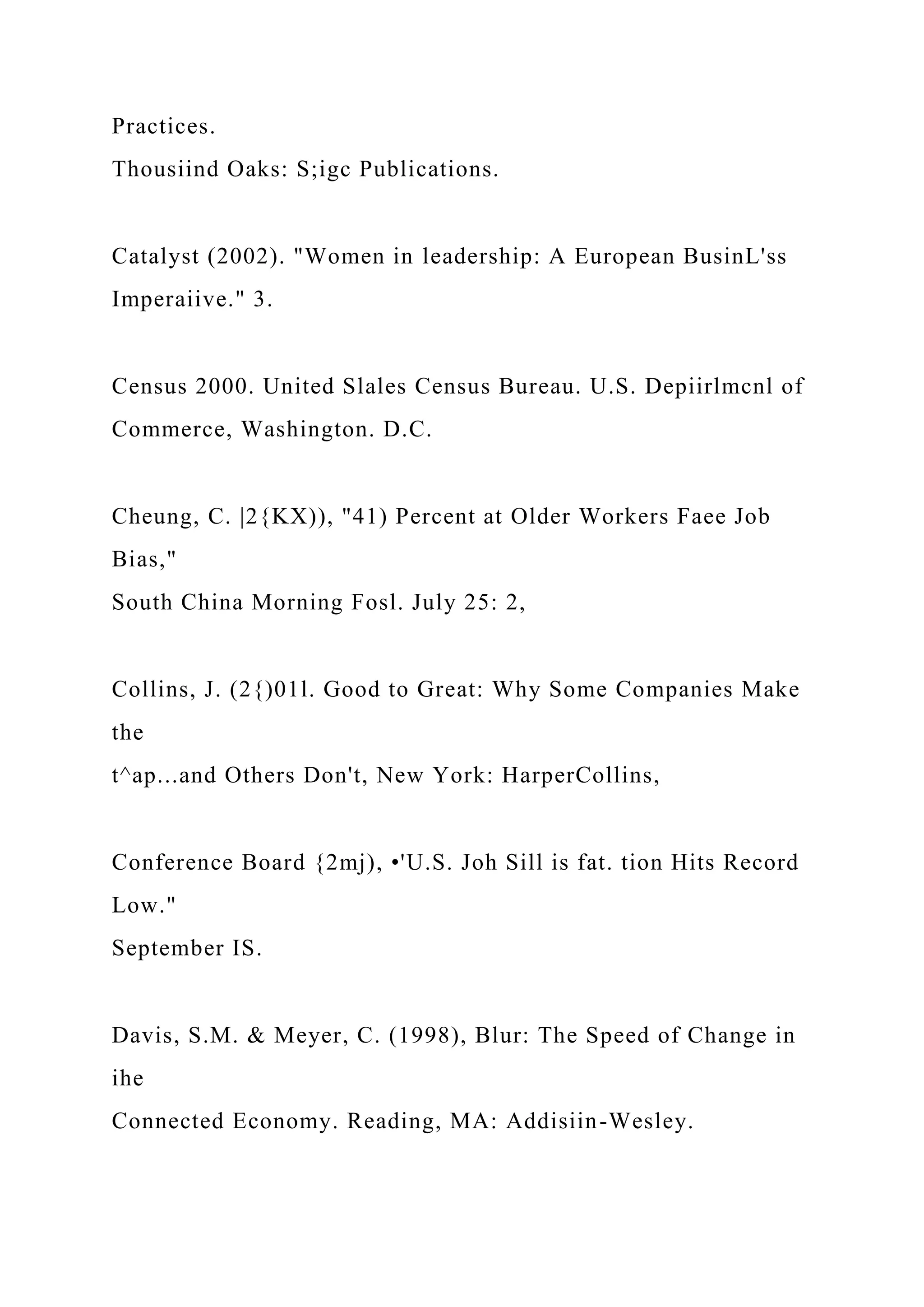 Practices.
Thousiind Oaks: S;igc Publications.
Catalyst (2002). "Women in leadership: A European BusinL'ss
Imperaiive." 3.
Census 2000. United Slales Census Bureau. U.S. Depiirlmcnl of
Commerce, Washington. D.C.
Cheung, C. |2{KX)), "41) Percent at Older Workers Faee Job
Bias,"
South China Morning Fosl. July 25: 2,
Collins, J. (2{)01l. Good to Great: Why Some Companies Make
the
t^ap...and Others Don't, New York: HarperCollins,
Conference Board {2mj), •'U.S. Joh Sill is fat. tion Hits Record
Low."
September IS.
Davis, S.M. & Meyer, C. (1998), Blur: The Speed of Change in
ihe
Connected Economy. Reading, MA: Addisiin-Wesley.
 