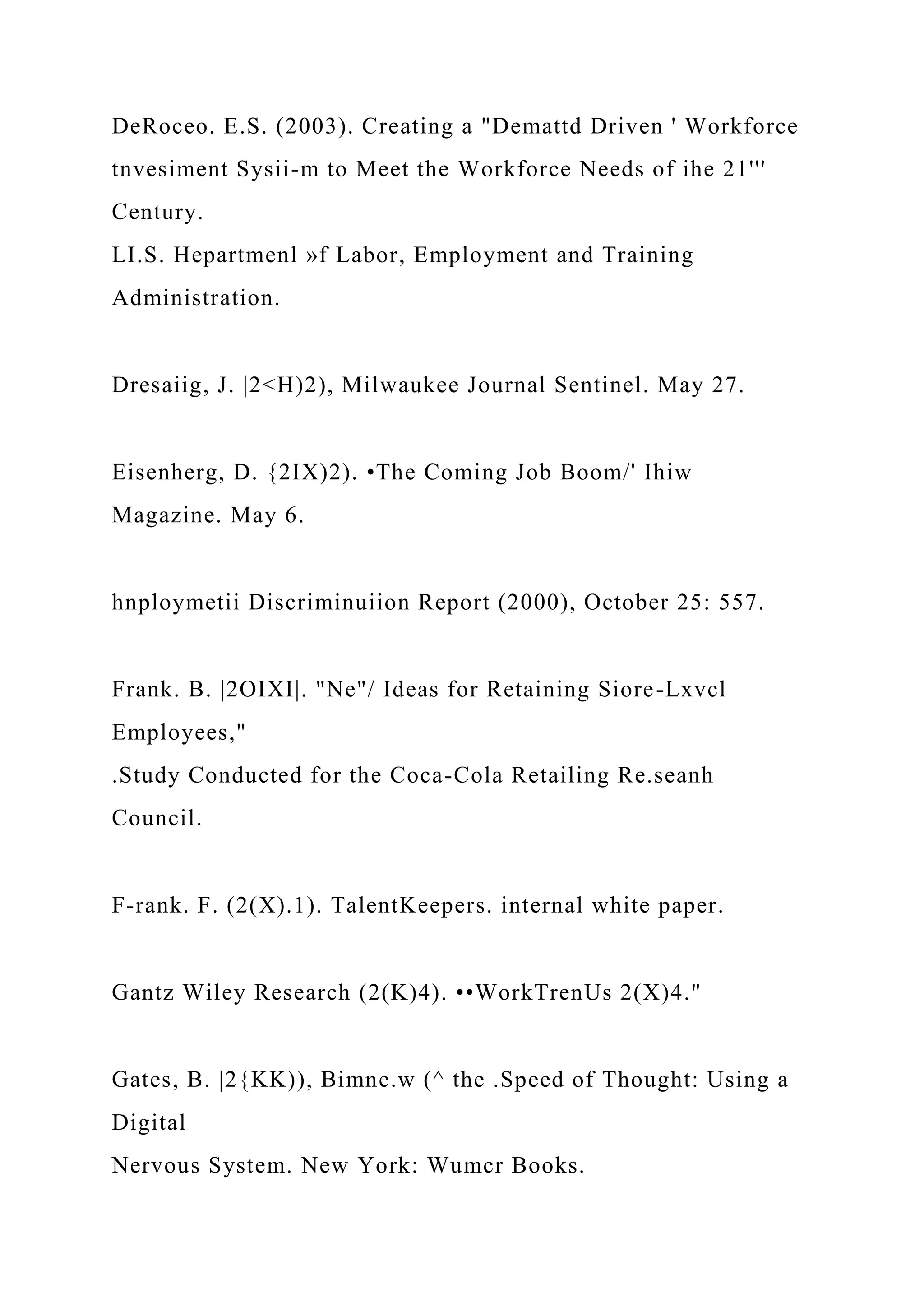 DeRoceo. E.S. (2003). Creating a "Demattd Driven ' Workforce
tnvesiment Sysii-m to Meet the Workforce Needs of ihe 21'''
Century.
LI.S. Hepartmenl »f Labor, Employment and Training
Administration.
Dresaiig, J. |2<H)2), Milwaukee Journal Sentinel. May 27.
Eisenherg, D. {2IX)2). •The Coming Job Boom/' Ihiw
Magazine. May 6.
hnploymetii Discriminuiion Report (2000), October 25: 557.
Frank. B. |2OIXI|. "Ne"/ Ideas for Retaining Siore-Lxvcl
Employees,"
.Study Conducted for the Coca-Cola Retailing Re.seanh
Council.
F-rank. F. (2(X).1). TalentKeepers. internal white paper.
Gantz Wiley Research (2(K)4). ••WorkTrenUs 2(X)4."
Gates, B. |2{KK)), Bimne.w (^ the .Speed of Thought: Using a
Digital
Nervous System. New York: Wumcr Books.
 