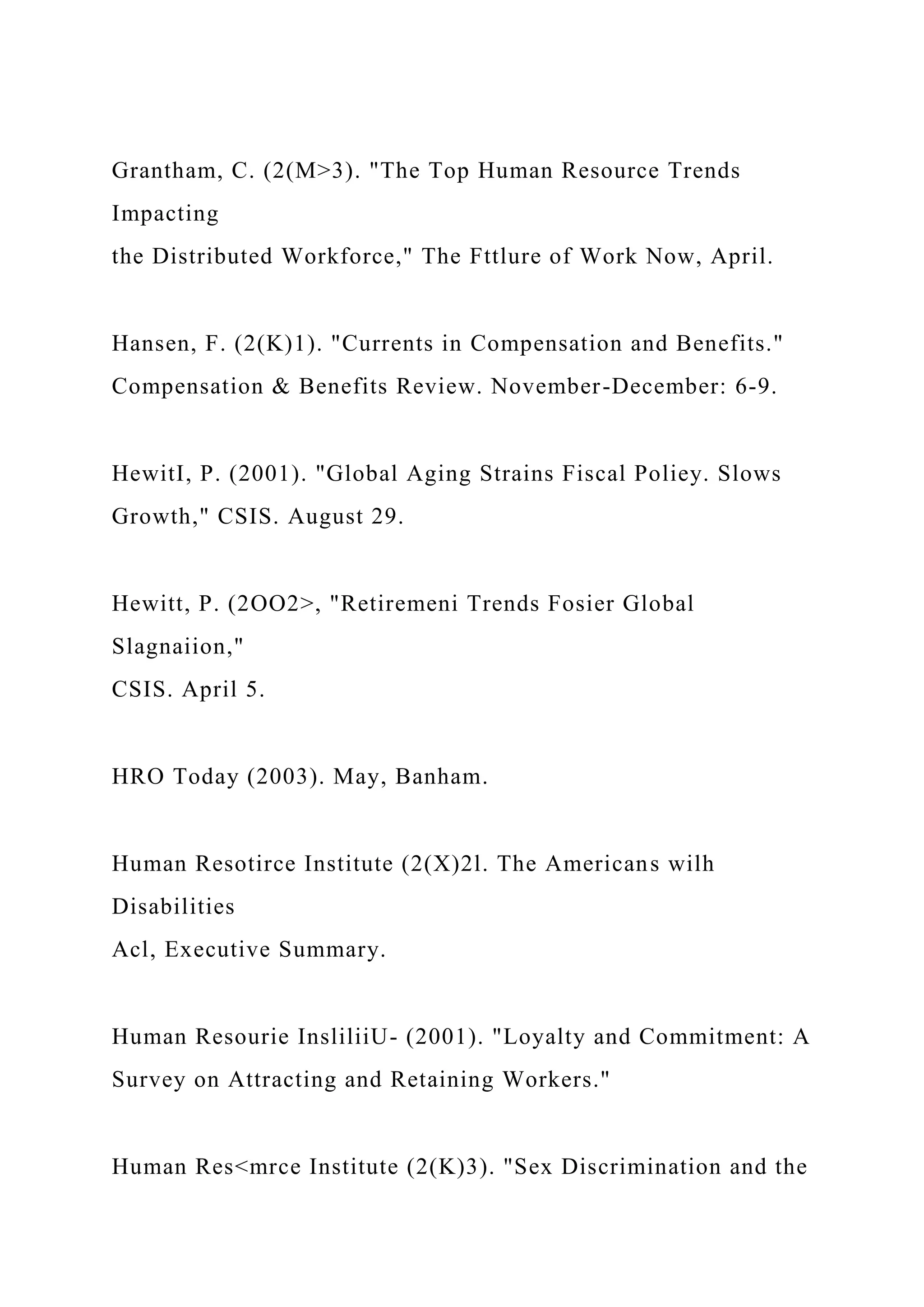 Grantham, C. (2(M>3). "The Top Human Resource Trends
Impacting
the Distributed Workforce," The Fttlure of Work Now, April.
Hansen, F. (2(K)1). "Currents in Compensation and Benefits."
Compensation & Benefits Review. November-December: 6-9.
HewitI, P. (2001). "Global Aging Strains Fiscal Poliey. Slows
Growth," CSIS. August 29.
Hewitt, P. (2OO2>, "Retiremeni Trends Fosier Global
Slagnaiion,"
CSIS. April 5.
HRO Today (2003). May, Banham.
Human Resotirce Institute (2(X)2l. The Americans wilh
Disabilities
Acl, Executive Summary.
Human Resourie InsliliiU- (2001). "Loyalty and Commitment: A
Survey on Attracting and Retaining Workers."
Human Res<mrce Institute (2(K)3). "Sex Discrimination and the
 