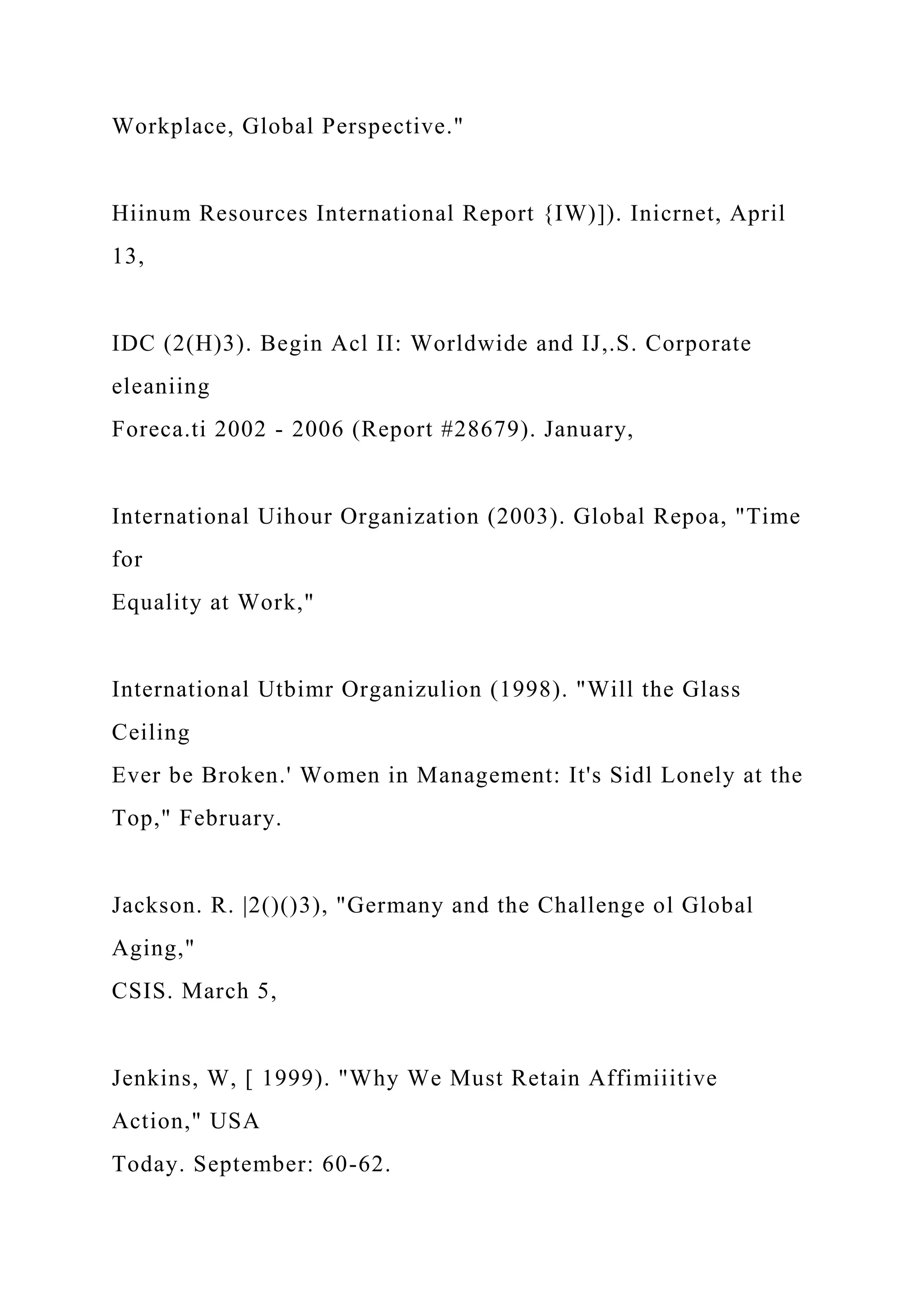Workplace, Global Perspective."
Hiinum Resources International Report {IW)]). Inicrnet, April
13,
IDC (2(H)3). Begin Acl II: Worldwide and IJ,.S. Corporate
eleaniing
Foreca.ti 2002 - 2006 (Report #28679). January,
International Uihour Organization (2003). Global Repoa, "Time
for
Equality at Work,"
International Utbimr Organizulion (1998). "Will the Glass
Ceiling
Ever be Broken.' Women in Management: It's Sidl Lonely at the
Top," February.
Jackson. R. |2()()3), "Germany and the Challenge ol Global
Aging,"
CSIS. March 5,
Jenkins, W, [ 1999). "Why We Must Retain Affimiiitive
Action," USA
Today. September: 60-62.
 