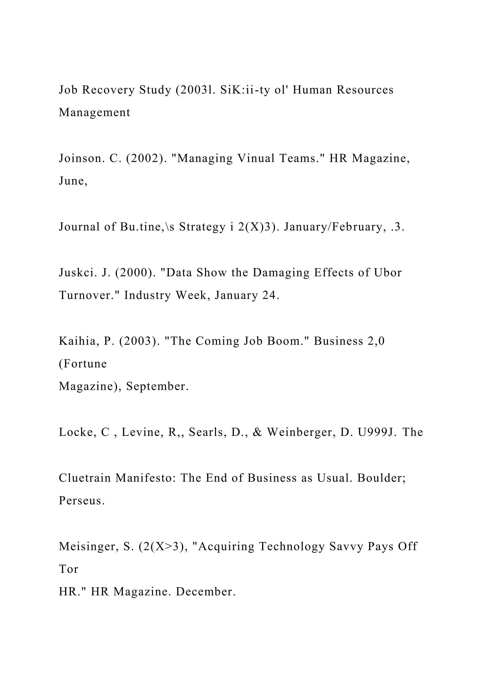 Job Recovery Study (2003l. SiK:ii-ty ol' Human Resources
Management
Joinson. C. (2002). "Managing Vinual Teams." HR Magazine,
June,
Journal of Bu.tine,s Strategy i 2(X)3). January/February, .3.
Juskci. J. (2000). "Data Show the Damaging Effects of Ubor
Turnover." Industry Week, January 24.
Kaihia, P. (2003). "The Coming Job Boom." Business 2,0
(Fortune
Magazine), September.
Locke, C , Levine, R,, Searls, D., & Weinberger, D. U999J. The
Cluetrain Manifesto: The End of Business as Usual. Boulder;
Perseus.
Meisinger, S. (2(X>3), "Acquiring Technology Savvy Pays Off
Tor
HR." HR Magazine. December.
 