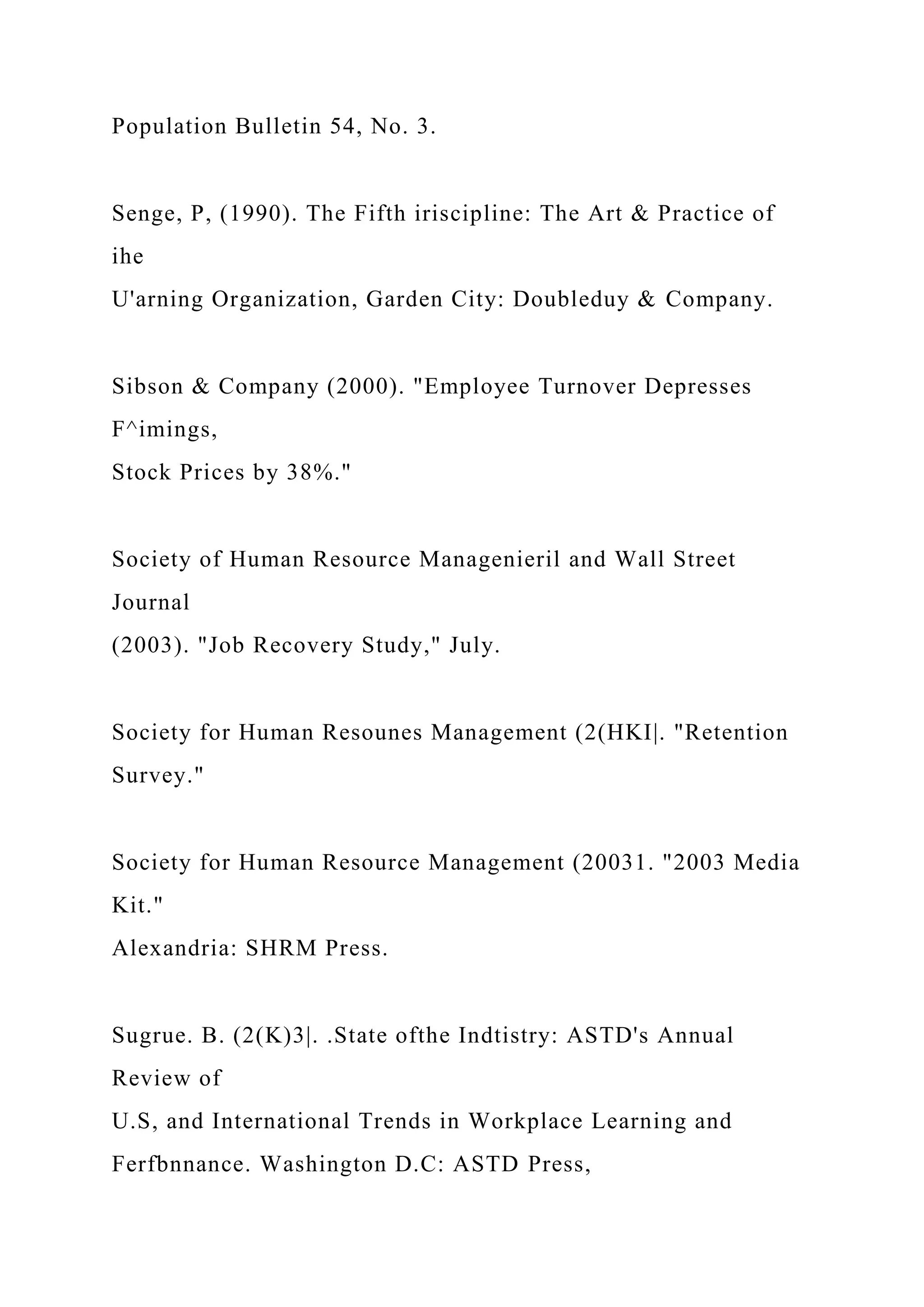 Population Bulletin 54, No. 3.
Senge, P, (1990). The Fifth iriscipline: The Art & Practice of
ihe
U'arning Organization, Garden City: Doubleduy & Company.
Sibson & Company (2000). "Employee Turnover Depresses
F^imings,
Stock Prices by 38%."
Society of Human Resource Managenieril and Wall Street
Journal
(2003). "Job Recovery Study," July.
Society for Human Resounes Management (2(HKI|. "Retention
Survey."
Society for Human Resource Management (20031. "2003 Media
Kit."
Alexandria: SHRM Press.
Sugrue. B. (2(K)3|. .State ofthe Indtistry: ASTD's Annual
Review of
U.S, and International Trends in Workplace Learning and
Ferfbnnance. Washington D.C: ASTD Press,
 