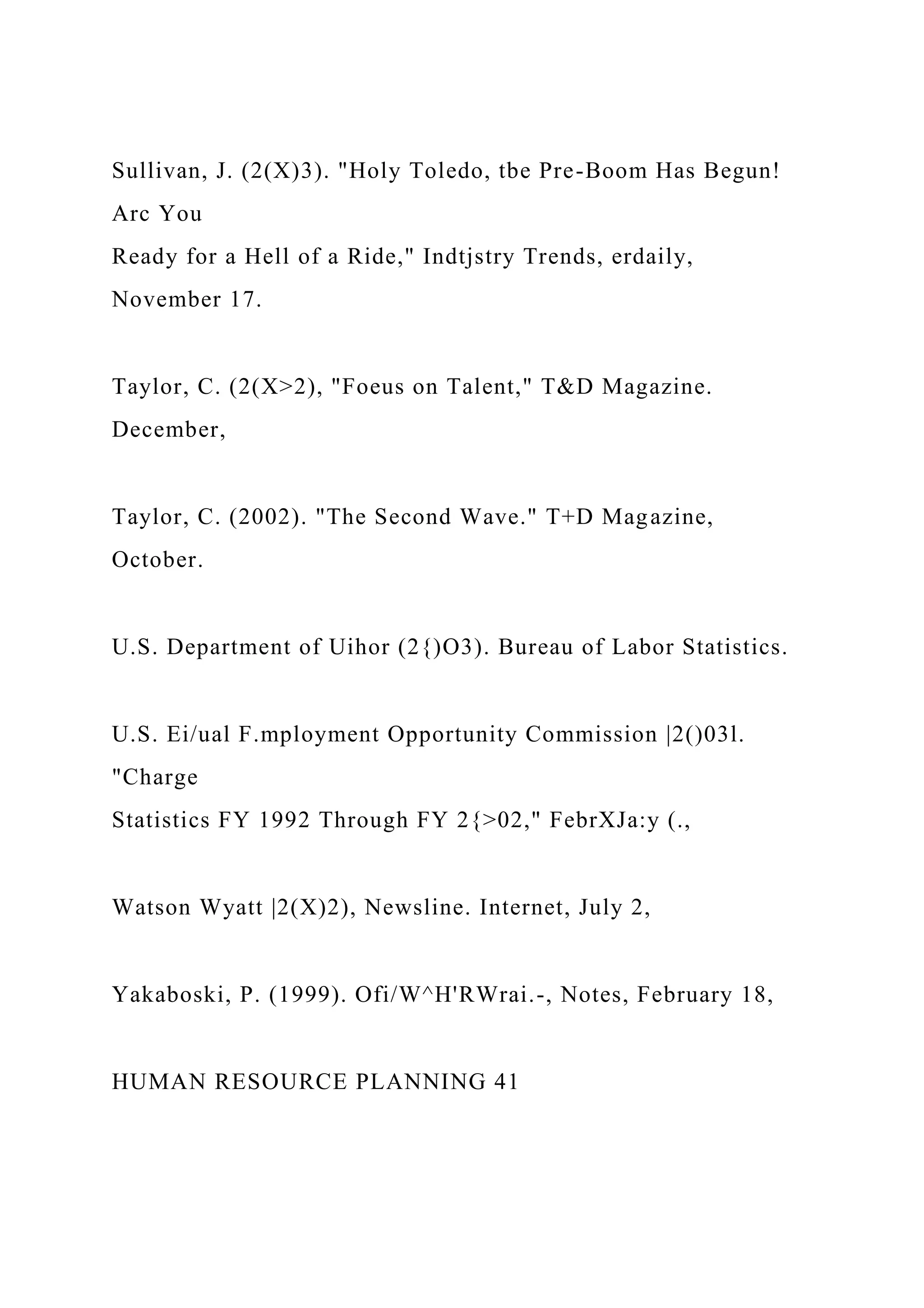 Sullivan, J. (2(X)3). "Holy Toledo, tbe Pre-Boom Has Begun!
Arc You
Ready for a Hell of a Ride," Indtjstry Trends, erdaily,
November 17.
Taylor, C. (2(X>2), "Foeus on Talent," T&D Magazine.
December,
Taylor, C. (2002). "The Second Wave." T+D Magazine,
October.
U.S. Department of Uihor (2{)O3). Bureau of Labor Statistics.
U.S. Ei/ual F.mployment Opportunity Commission |2()03l.
"Charge
Statistics FY 1992 Through FY 2{>02," FebrXJa:y (.,
Watson Wyatt |2(X)2), Newsline. Internet, July 2,
Yakaboski, P. (1999). Ofi/W^H'RWrai.-, Notes, February 18,
HUMAN RESOURCE PLANNING 41
 