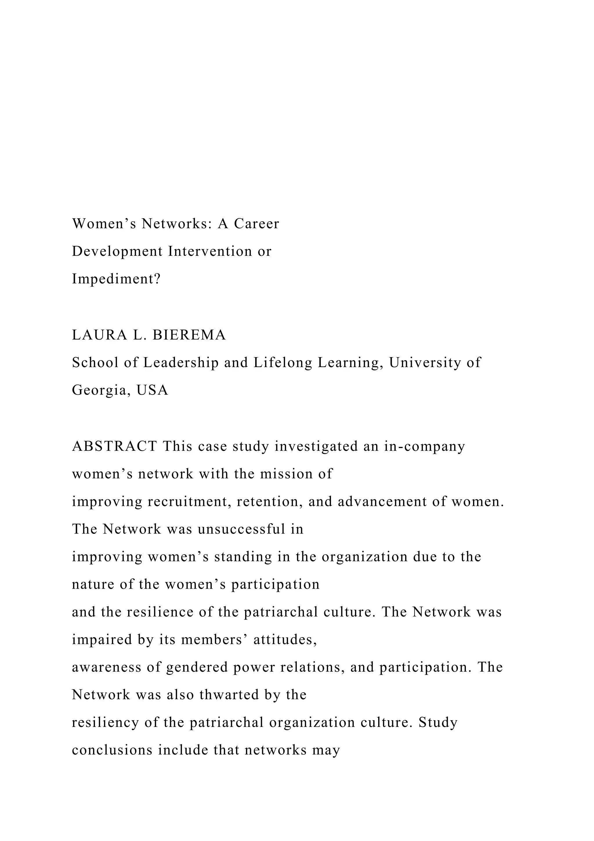 Women’s Networks: A Career
Development Intervention or
Impediment?
LAURA L. BIEREMA
School of Leadership and Lifelong Learning, University of
Georgia, USA
ABSTRACT This case study investigated an in-company
women’s network with the mission of
improving recruitment, retention, and advancement of women.
The Network was unsuccessful in
improving women’s standing in the organization due to the
nature of the women’s participation
and the resilience of the patriarchal culture. The Network was
impaired by its members’ attitudes,
awareness of gendered power relations, and participation. The
Network was also thwarted by the
resiliency of the patriarchal organization culture. Study
conclusions include that networks may
 