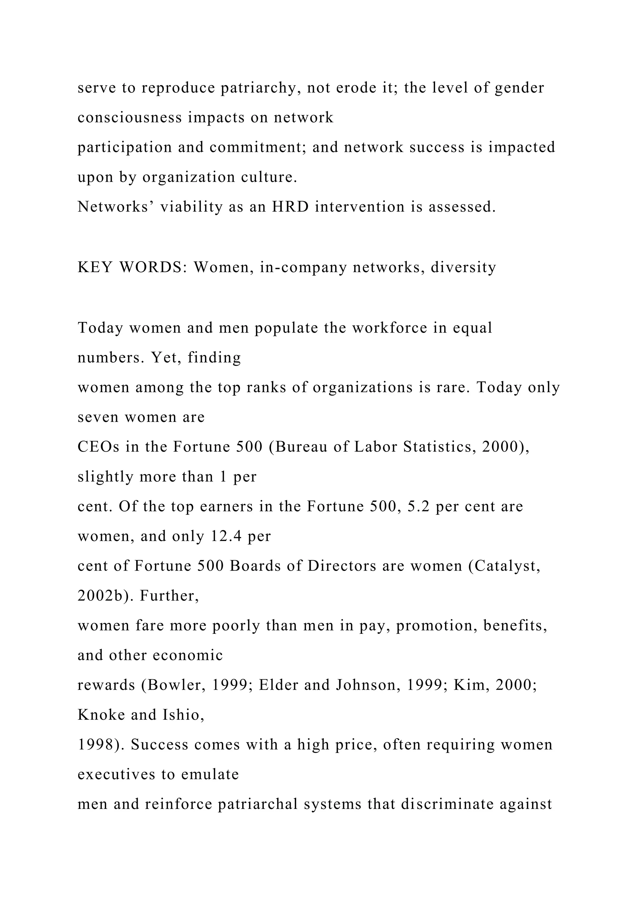 serve to reproduce patriarchy, not erode it; the level of gender
consciousness impacts on network
participation and commitment; and network success is impacted
upon by organization culture.
Networks’ viability as an HRD intervention is assessed.
KEY WORDS: Women, in-company networks, diversity
Today women and men populate the workforce in equal
numbers. Yet, finding
women among the top ranks of organizations is rare. Today only
seven women are
CEOs in the Fortune 500 (Bureau of Labor Statistics, 2000),
slightly more than 1 per
cent. Of the top earners in the Fortune 500, 5.2 per cent are
women, and only 12.4 per
cent of Fortune 500 Boards of Directors are women (Catalyst,
2002b). Further,
women fare more poorly than men in pay, promotion, benefits,
and other economic
rewards (Bowler, 1999; Elder and Johnson, 1999; Kim, 2000;
Knoke and Ishio,
1998). Success comes with a high price, often requiring women
executives to emulate
men and reinforce patriarchal systems that discriminate against
 
