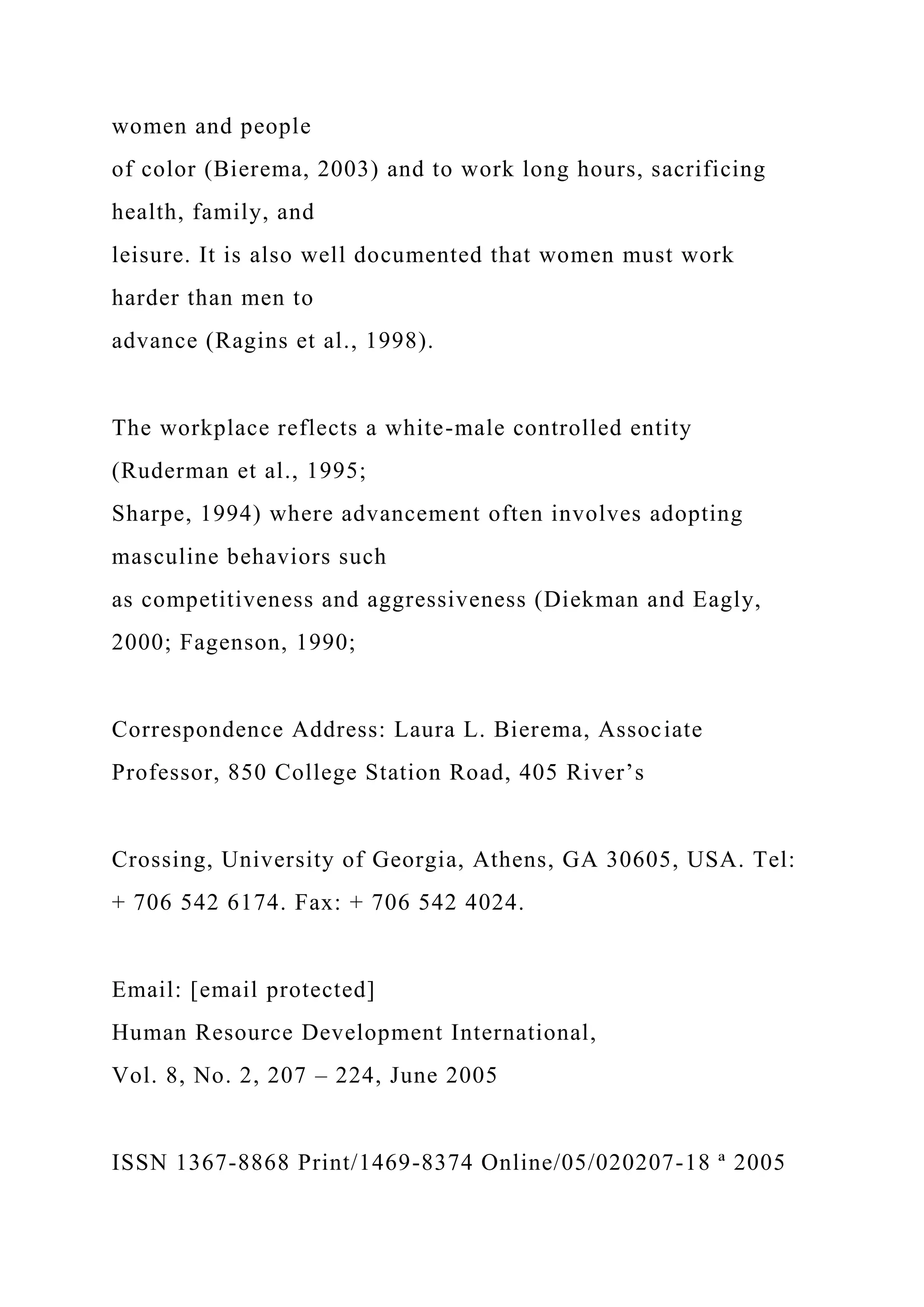 women and people
of color (Bierema, 2003) and to work long hours, sacrificing
health, family, and
leisure. It is also well documented that women must work
harder than men to
advance (Ragins et al., 1998).
The workplace reflects a white-male controlled entity
(Ruderman et al., 1995;
Sharpe, 1994) where advancement often involves adopting
masculine behaviors such
as competitiveness and aggressiveness (Diekman and Eagly,
2000; Fagenson, 1990;
Correspondence Address: Laura L. Bierema, Associate
Professor, 850 College Station Road, 405 River’s
Crossing, University of Georgia, Athens, GA 30605, USA. Tel:
+ 706 542 6174. Fax: + 706 542 4024.
Email: [email protected]
Human Resource Development International,
Vol. 8, No. 2, 207 – 224, June 2005
ISSN 1367-8868 Print/1469-8374 Online/05/020207-18 ª 2005
 