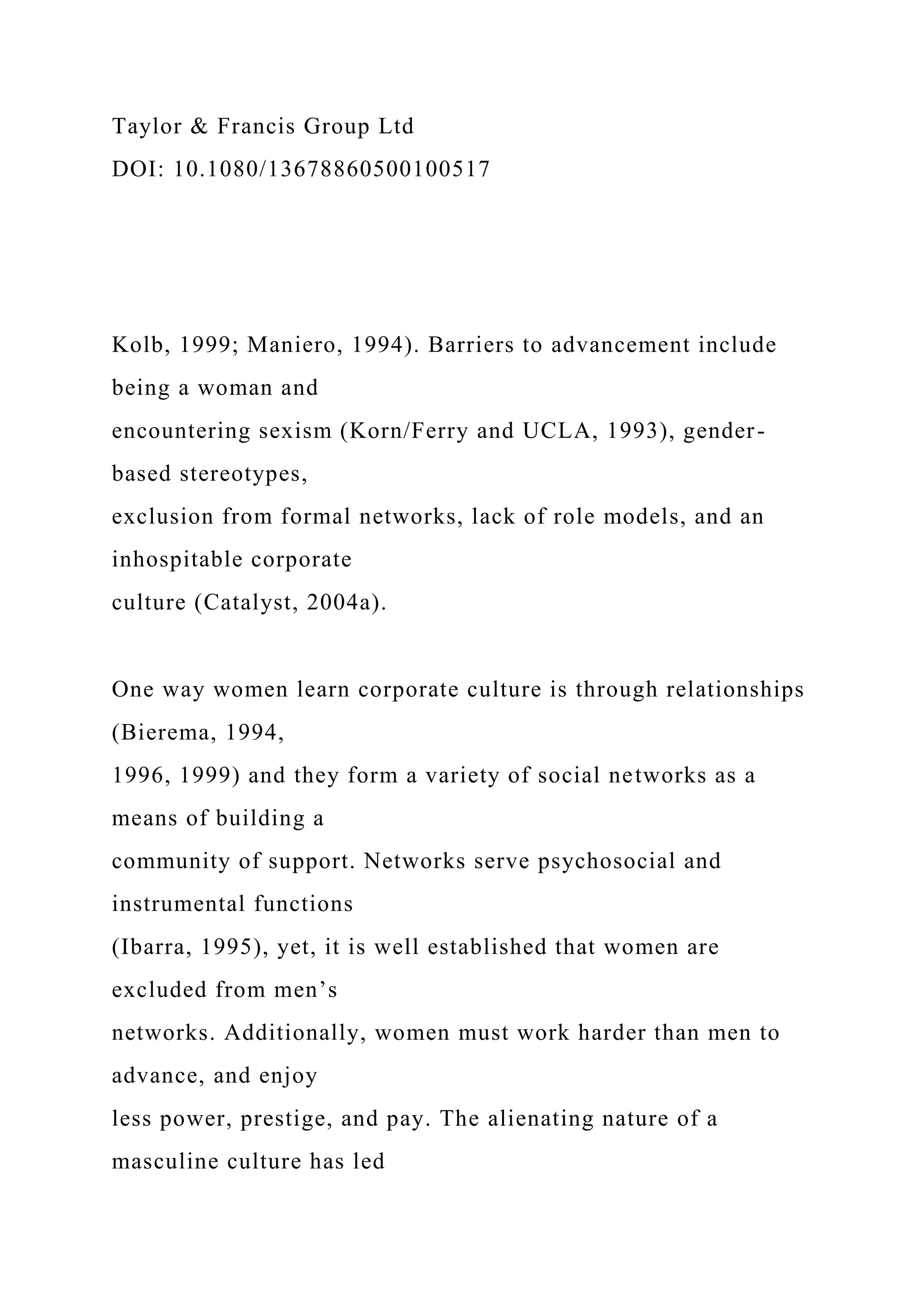Taylor & Francis Group Ltd
DOI: 10.1080/13678860500100517
Kolb, 1999; Maniero, 1994). Barriers to advancement include
being a woman and
encountering sexism (Korn/Ferry and UCLA, 1993), gender-
based stereotypes,
exclusion from formal networks, lack of role models, and an
inhospitable corporate
culture (Catalyst, 2004a).
One way women learn corporate culture is through relationships
(Bierema, 1994,
1996, 1999) and they form a variety of social networks as a
means of building a
community of support. Networks serve psychosocial and
instrumental functions
(Ibarra, 1995), yet, it is well established that women are
excluded from men’s
networks. Additionally, women must work harder than men to
advance, and enjoy
less power, prestige, and pay. The alienating nature of a
masculine culture has led
 