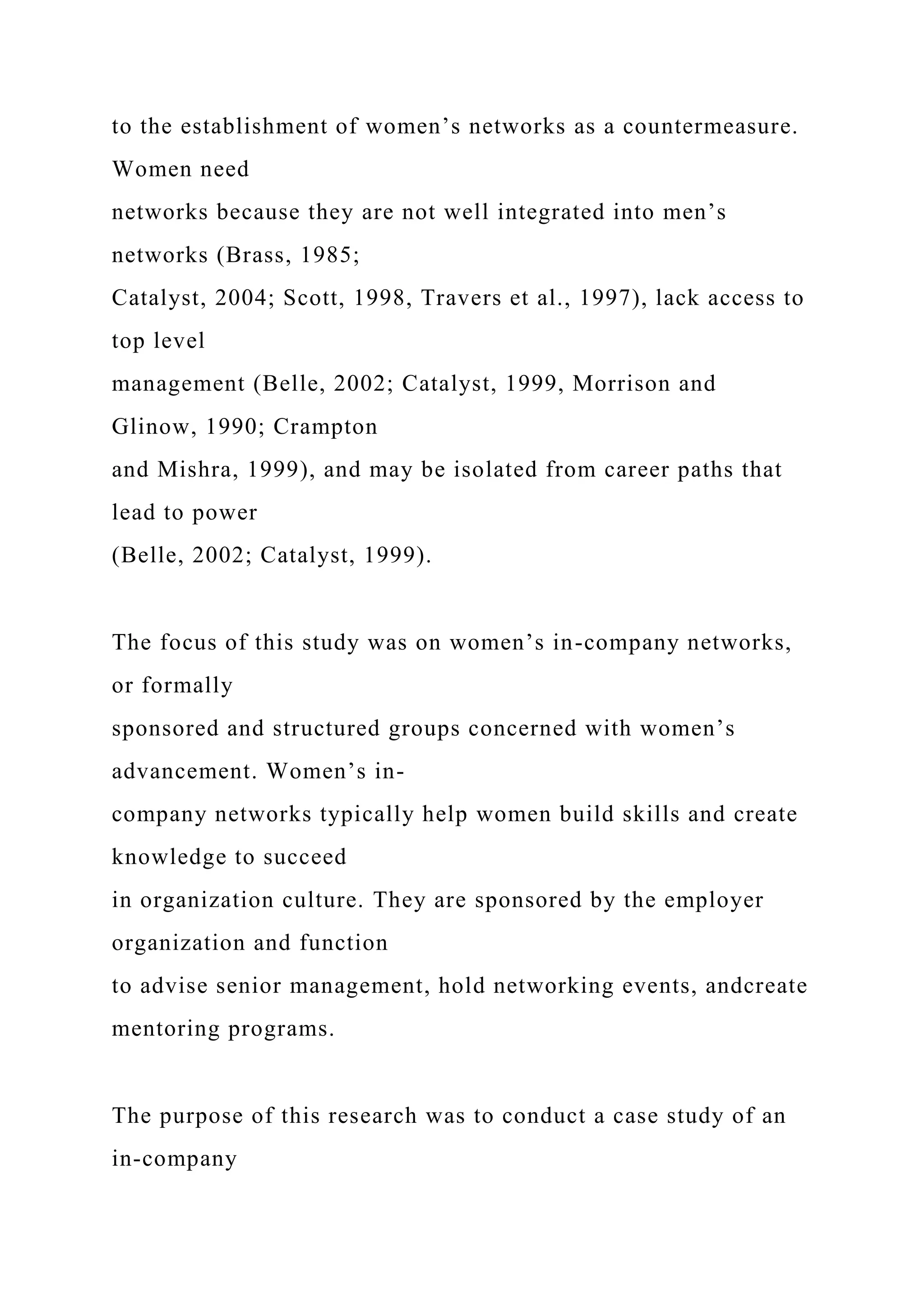 to the establishment of women’s networks as a countermeasure.
Women need
networks because they are not well integrated into men’s
networks (Brass, 1985;
Catalyst, 2004; Scott, 1998, Travers et al., 1997), lack access to
top level
management (Belle, 2002; Catalyst, 1999, Morrison and
Glinow, 1990; Crampton
and Mishra, 1999), and may be isolated from career paths that
lead to power
(Belle, 2002; Catalyst, 1999).
The focus of this study was on women’s in-company networks,
or formally
sponsored and structured groups concerned with women’s
advancement. Women’s in-
company networks typically help women build skills and create
knowledge to succeed
in organization culture. They are sponsored by the employer
organization and function
to advise senior management, hold networking events, andcreate
mentoring programs.
The purpose of this research was to conduct a case study of an
in-company
 