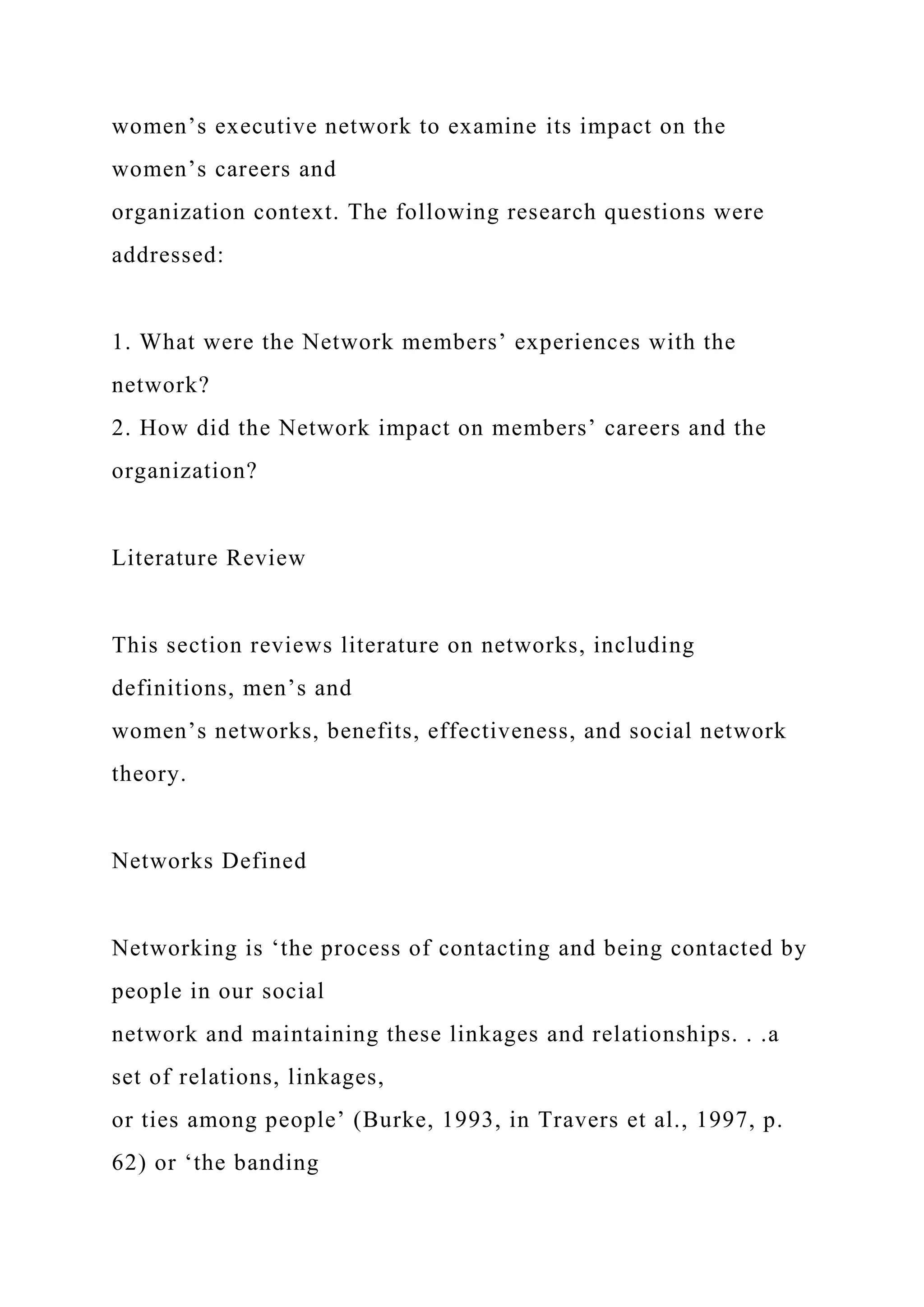 women’s executive network to examine its impact on the
women’s careers and
organization context. The following research questions were
addressed:
1. What were the Network members’ experiences with the
network?
2. How did the Network impact on members’ careers and the
organization?
Literature Review
This section reviews literature on networks, including
definitions, men’s and
women’s networks, benefits, effectiveness, and social network
theory.
Networks Defined
Networking is ‘the process of contacting and being contacted by
people in our social
network and maintaining these linkages and relationships. . .a
set of relations, linkages,
or ties among people’ (Burke, 1993, in Travers et al., 1997, p.
62) or ‘the banding
 