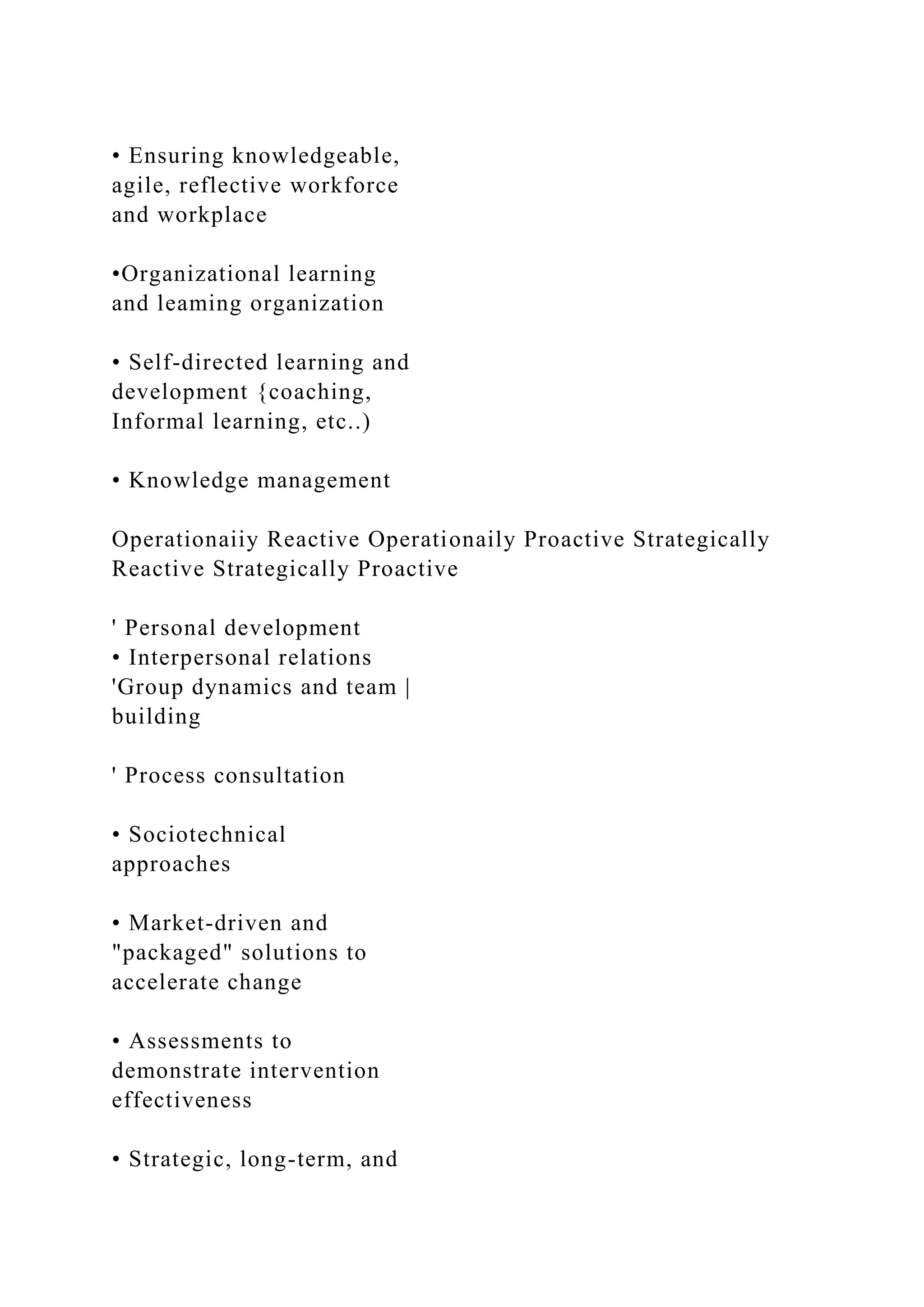 • Ensuring knowledgeable,
agile, reflective workforce
and workplace
•Organizational learning
and leaming organization
• Self-directed learning and
development {coaching,
Informal learning, etc..)
• Knowledge management
Operationaiiy Reactive Operationaily Proactive Strategically
Reactive Strategically Proactive
' Personal development
• Interpersonal relations
'Group dynamics and team |
building
' Process consultation
• Sociotechnical
approaches
• Market-driven and
"packaged" solutions to
accelerate change
• Assessments to
demonstrate intervention
effectiveness
• Strategic, long-term, and
 