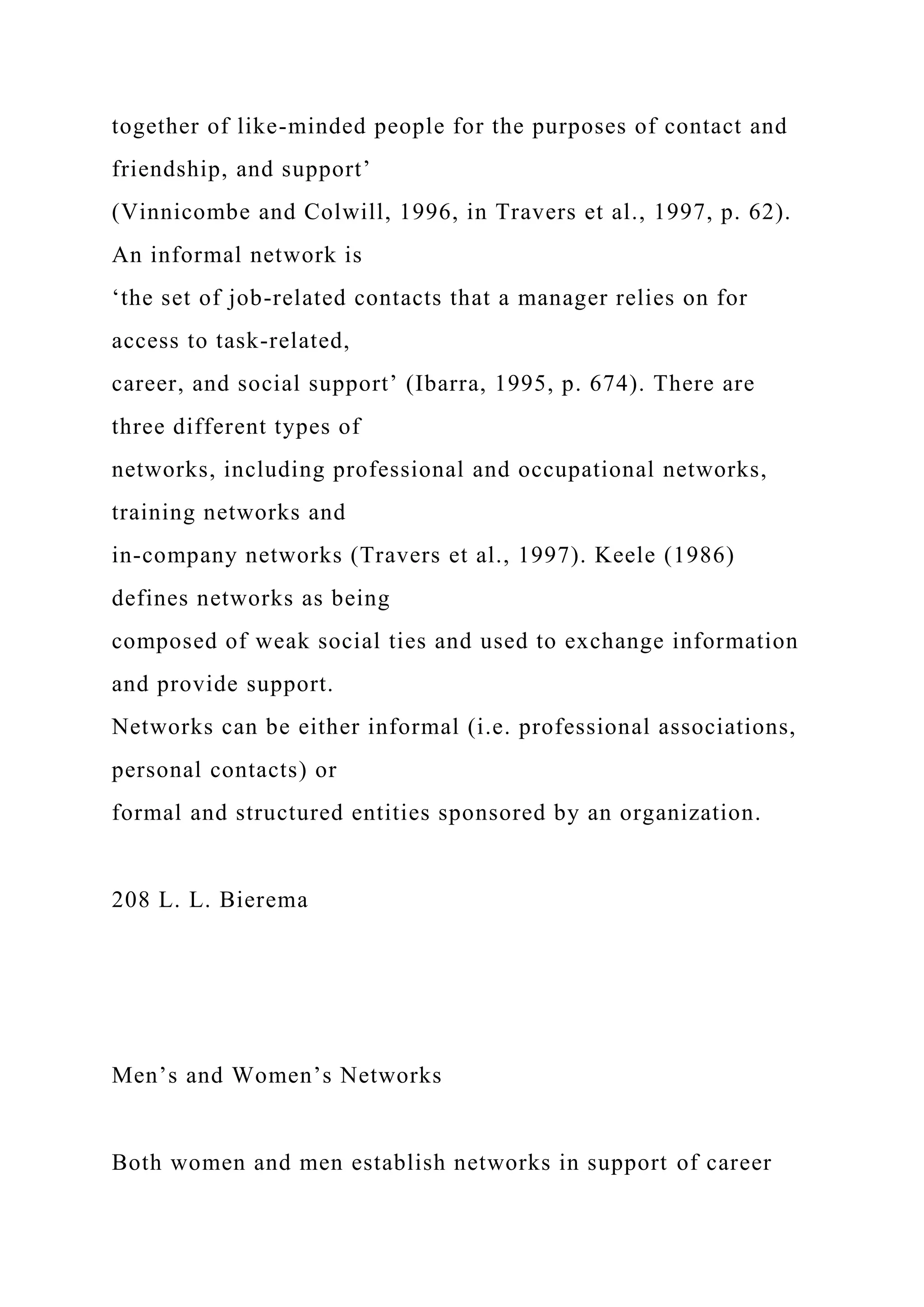 together of like-minded people for the purposes of contact and
friendship, and support’
(Vinnicombe and Colwill, 1996, in Travers et al., 1997, p. 62).
An informal network is
‘the set of job-related contacts that a manager relies on for
access to task-related,
career, and social support’ (Ibarra, 1995, p. 674). There are
three different types of
networks, including professional and occupational networks,
training networks and
in-company networks (Travers et al., 1997). Keele (1986)
defines networks as being
composed of weak social ties and used to exchange information
and provide support.
Networks can be either informal (i.e. professional associations,
personal contacts) or
formal and structured entities sponsored by an organization.
208 L. L. Bierema
Men’s and Women’s Networks
Both women and men establish networks in support of career
 