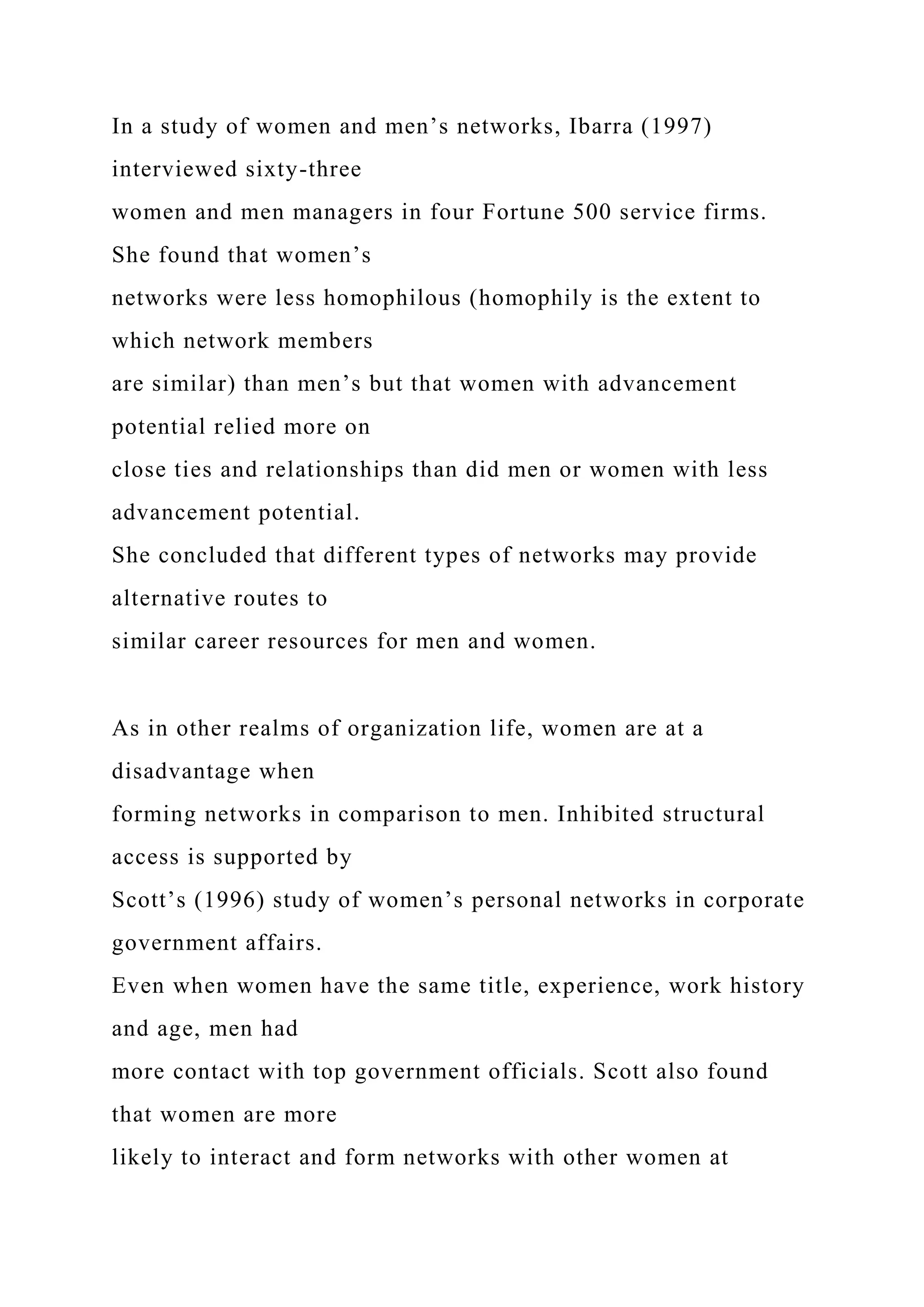 In a study of women and men’s networks, Ibarra (1997)
interviewed sixty-three
women and men managers in four Fortune 500 service firms.
She found that women’s
networks were less homophilous (homophily is the extent to
which network members
are similar) than men’s but that women with advancement
potential relied more on
close ties and relationships than did men or women with less
advancement potential.
She concluded that different types of networks may provide
alternative routes to
similar career resources for men and women.
As in other realms of organization life, women are at a
disadvantage when
forming networks in comparison to men. Inhibited structural
access is supported by
Scott’s (1996) study of women’s personal networks in corporate
government affairs.
Even when women have the same title, experience, work history
and age, men had
more contact with top government officials. Scott also found
that women are more
likely to interact and form networks with other women at
 
