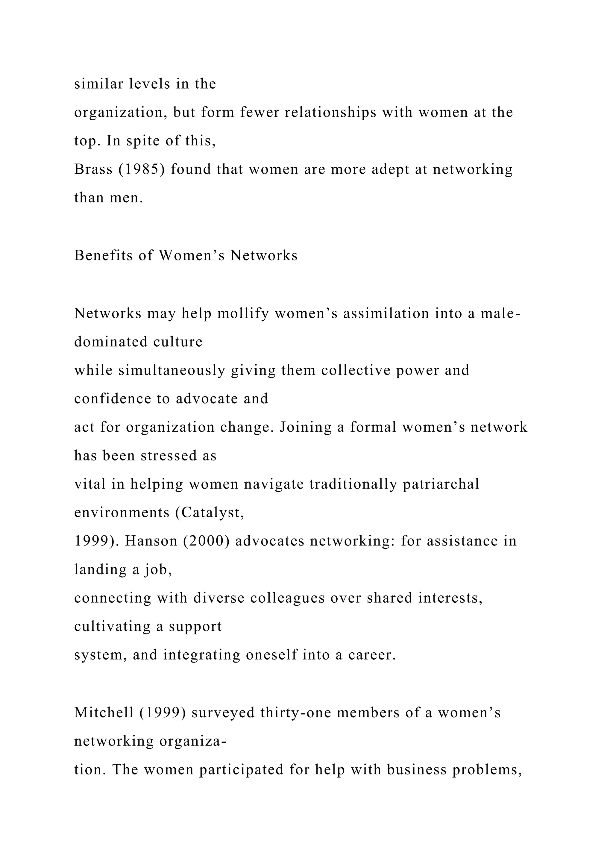 similar levels in the
organization, but form fewer relationships with women at the
top. In spite of this,
Brass (1985) found that women are more adept at networking
than men.
Benefits of Women’s Networks
Networks may help mollify women’s assimilation into a male-
dominated culture
while simultaneously giving them collective power and
confidence to advocate and
act for organization change. Joining a formal women’s network
has been stressed as
vital in helping women navigate traditionally patriarchal
environments (Catalyst,
1999). Hanson (2000) advocates networking: for assistance in
landing a job,
connecting with diverse colleagues over shared interests,
cultivating a support
system, and integrating oneself into a career.
Mitchell (1999) surveyed thirty-one members of a women’s
networking organiza-
tion. The women participated for help with business problems,
 