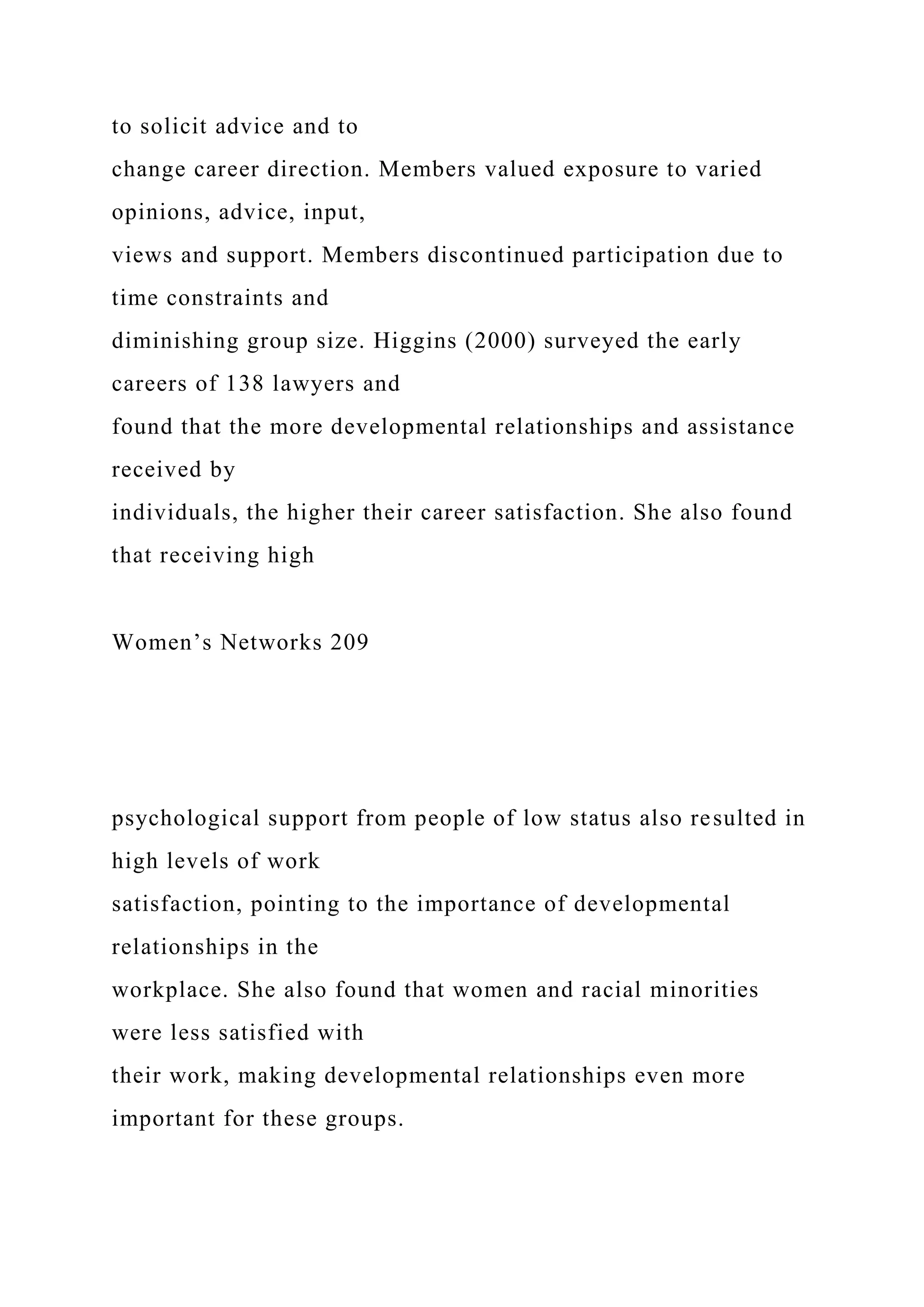to solicit advice and to
change career direction. Members valued exposure to varied
opinions, advice, input,
views and support. Members discontinued participation due to
time constraints and
diminishing group size. Higgins (2000) surveyed the early
careers of 138 lawyers and
found that the more developmental relationships and assistance
received by
individuals, the higher their career satisfaction. She also found
that receiving high
Women’s Networks 209
psychological support from people of low status also resulted in
high levels of work
satisfaction, pointing to the importance of developmental
relationships in the
workplace. She also found that women and racial minorities
were less satisfied with
their work, making developmental relationships even more
important for these groups.
 