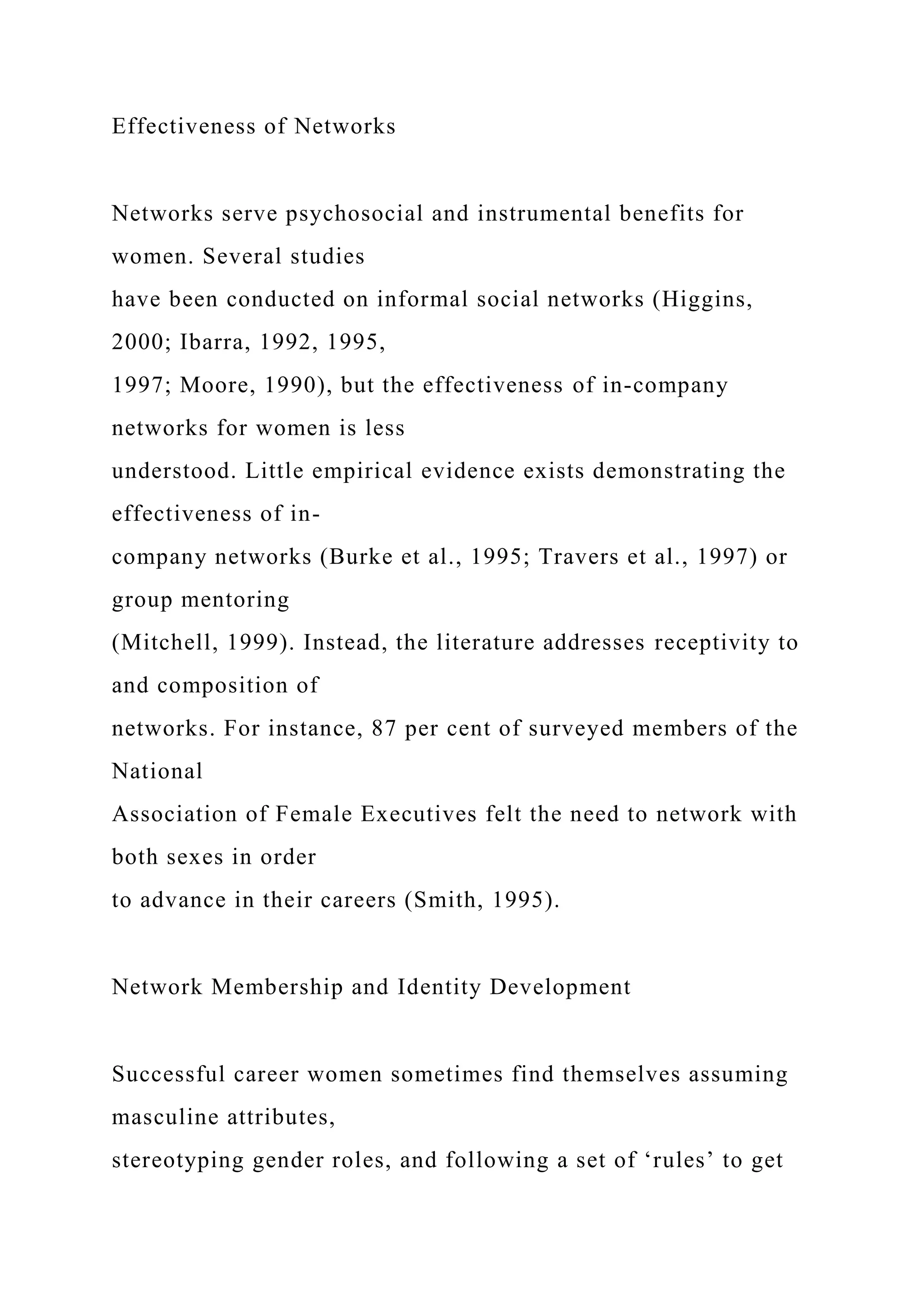 Effectiveness of Networks
Networks serve psychosocial and instrumental benefits for
women. Several studies
have been conducted on informal social networks (Higgins,
2000; Ibarra, 1992, 1995,
1997; Moore, 1990), but the effectiveness of in-company
networks for women is less
understood. Little empirical evidence exists demonstrating the
effectiveness of in-
company networks (Burke et al., 1995; Travers et al., 1997) or
group mentoring
(Mitchell, 1999). Instead, the literature addresses receptivity to
and composition of
networks. For instance, 87 per cent of surveyed members of the
National
Association of Female Executives felt the need to network with
both sexes in order
to advance in their careers (Smith, 1995).
Network Membership and Identity Development
Successful career women sometimes find themselves assuming
masculine attributes,
stereotyping gender roles, and following a set of ‘rules’ to get
 