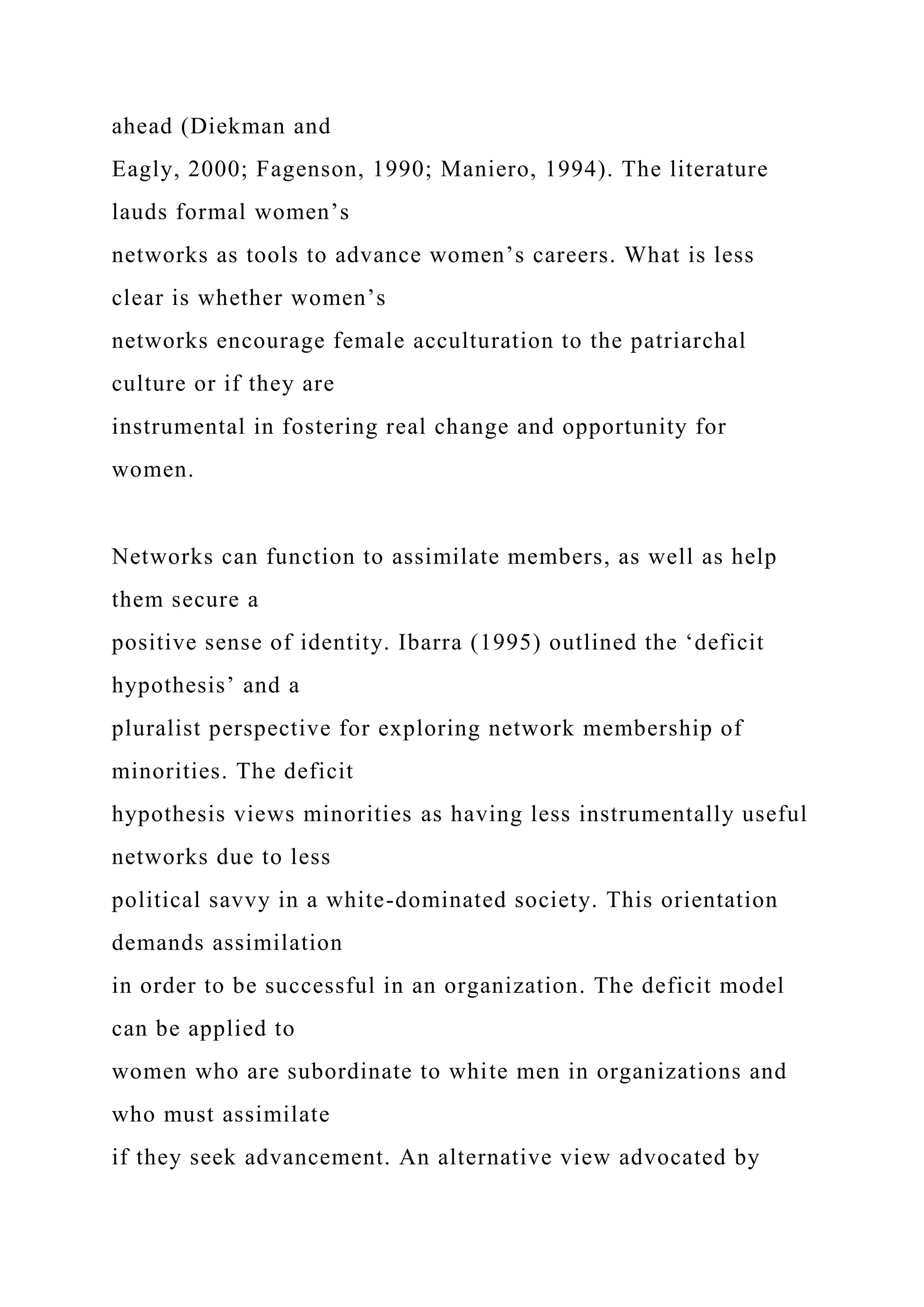 ahead (Diekman and
Eagly, 2000; Fagenson, 1990; Maniero, 1994). The literature
lauds formal women’s
networks as tools to advance women’s careers. What is less
clear is whether women’s
networks encourage female acculturation to the patriarchal
culture or if they are
instrumental in fostering real change and opportunity for
women.
Networks can function to assimilate members, as well as help
them secure a
positive sense of identity. Ibarra (1995) outlined the ‘deficit
hypothesis’ and a
pluralist perspective for exploring network membership of
minorities. The deficit
hypothesis views minorities as having less instrumentally useful
networks due to less
political savvy in a white-dominated society. This orientation
demands assimilation
in order to be successful in an organization. The deficit model
can be applied to
women who are subordinate to white men in organizations and
who must assimilate
if they seek advancement. An alternative view advocated by
 