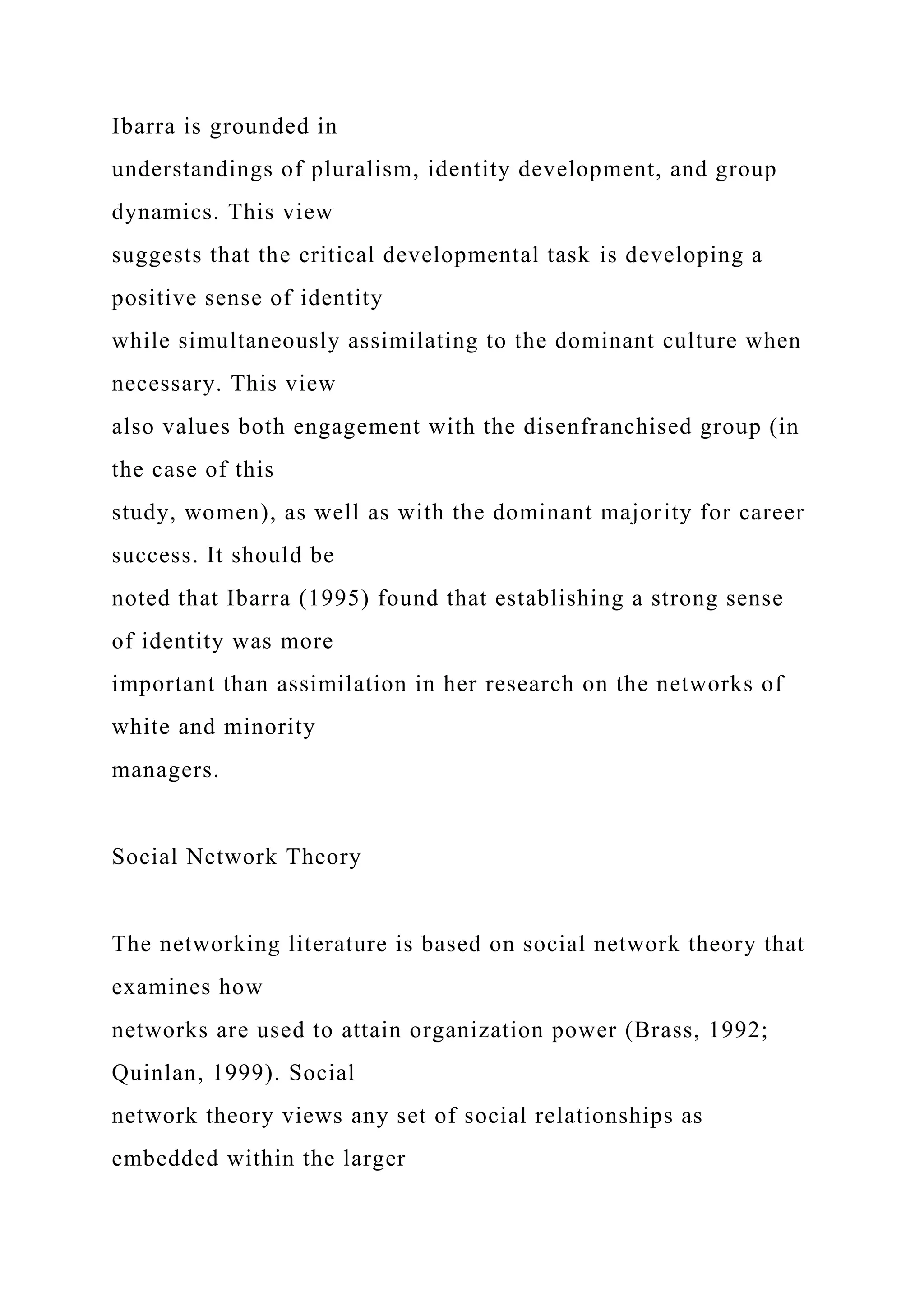 Ibarra is grounded in
understandings of pluralism, identity development, and group
dynamics. This view
suggests that the critical developmental task is developing a
positive sense of identity
while simultaneously assimilating to the dominant culture when
necessary. This view
also values both engagement with the disenfranchised group (in
the case of this
study, women), as well as with the dominant majority for career
success. It should be
noted that Ibarra (1995) found that establishing a strong sense
of identity was more
important than assimilation in her research on the networks of
white and minority
managers.
Social Network Theory
The networking literature is based on social network theory that
examines how
networks are used to attain organization power (Brass, 1992;
Quinlan, 1999). Social
network theory views any set of social relationships as
embedded within the larger
 