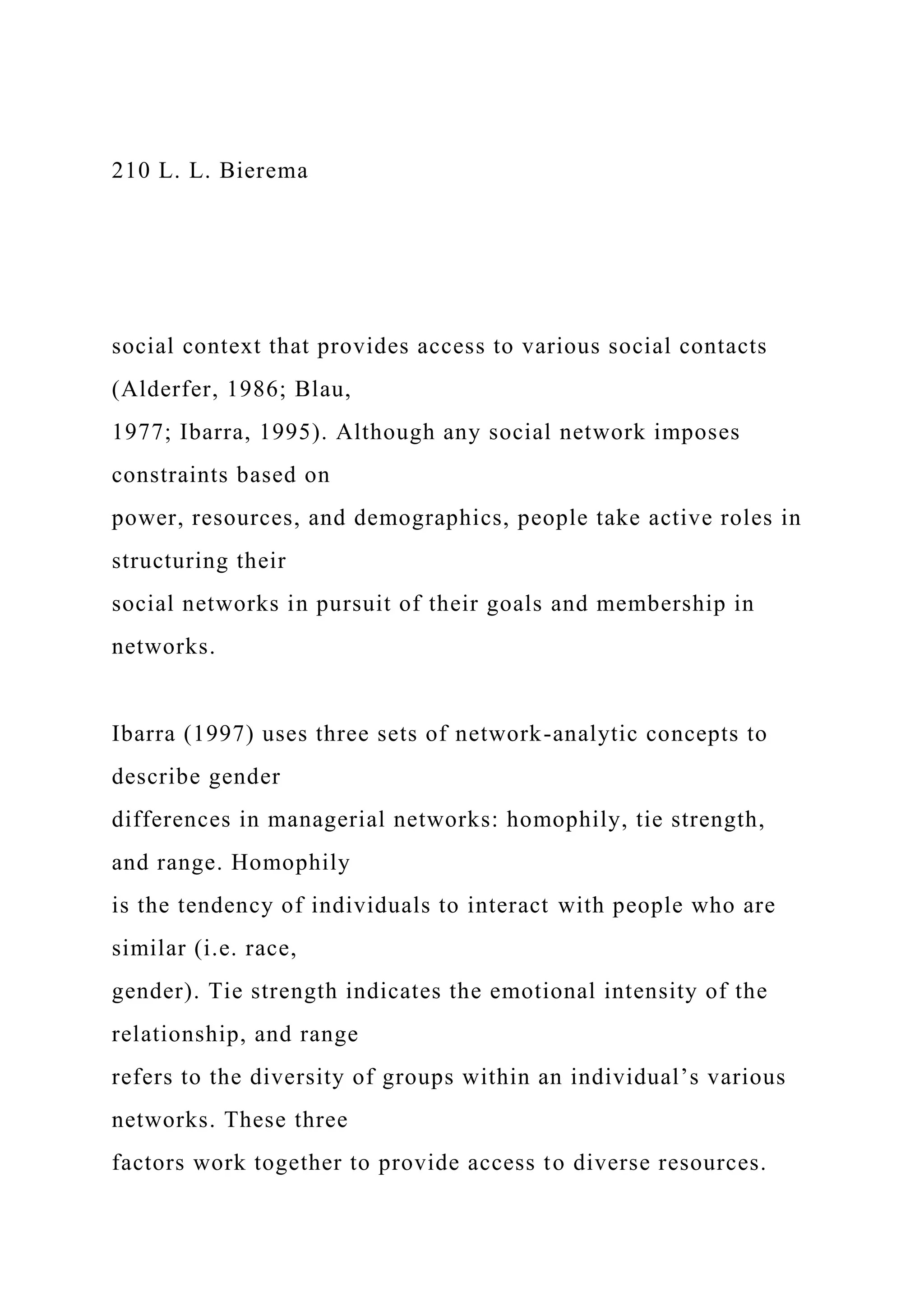 210 L. L. Bierema
social context that provides access to various social contacts
(Alderfer, 1986; Blau,
1977; Ibarra, 1995). Although any social network imposes
constraints based on
power, resources, and demographics, people take active roles in
structuring their
social networks in pursuit of their goals and membership in
networks.
Ibarra (1997) uses three sets of network-analytic concepts to
describe gender
differences in managerial networks: homophily, tie strength,
and range. Homophily
is the tendency of individuals to interact with people who are
similar (i.e. race,
gender). Tie strength indicates the emotional intensity of the
relationship, and range
refers to the diversity of groups within an individual’s various
networks. These three
factors work together to provide access to diverse resources.
 