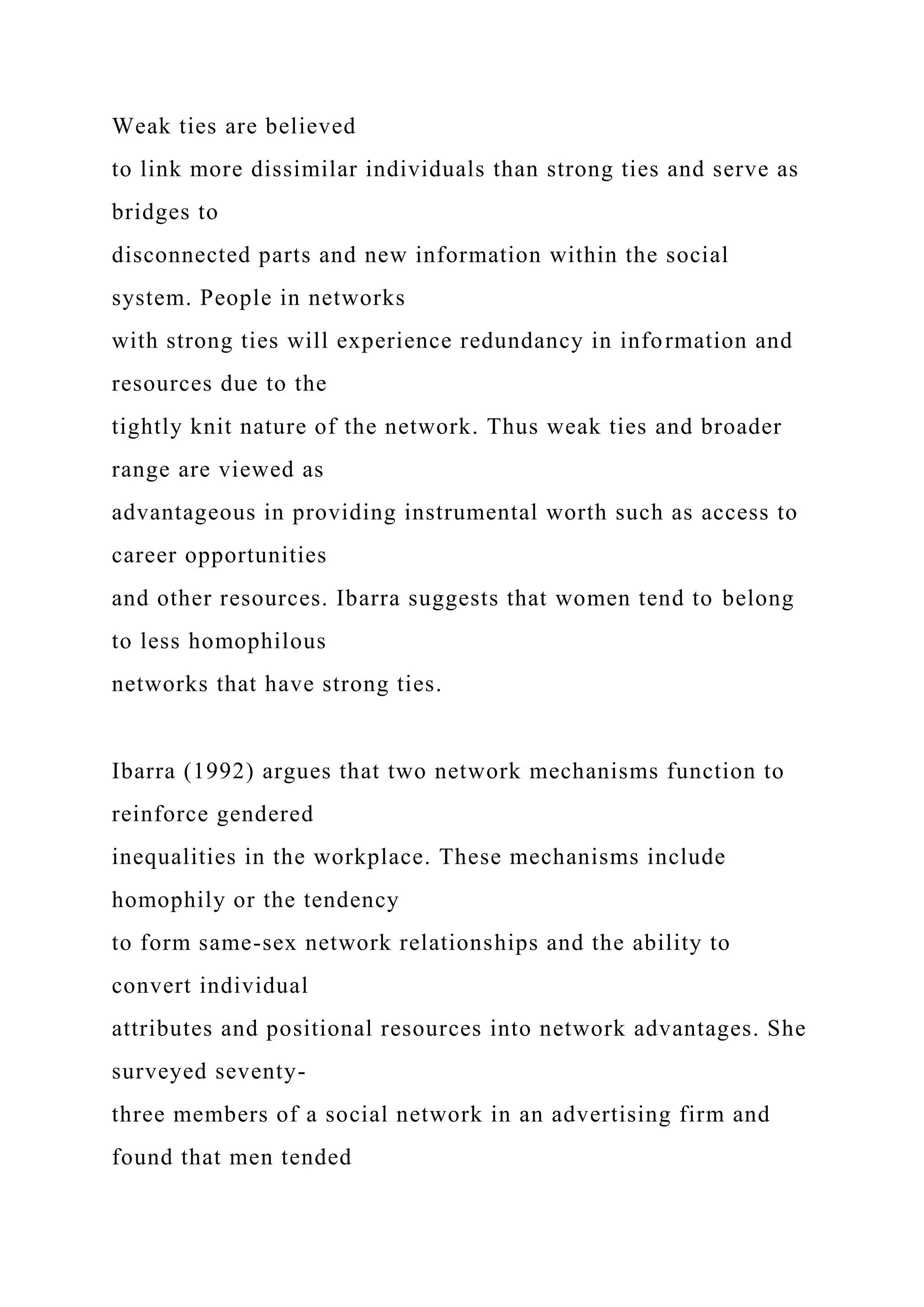 Weak ties are believed
to link more dissimilar individuals than strong ties and serve as
bridges to
disconnected parts and new information within the social
system. People in networks
with strong ties will experience redundancy in information and
resources due to the
tightly knit nature of the network. Thus weak ties and broader
range are viewed as
advantageous in providing instrumental worth such as access to
career opportunities
and other resources. Ibarra suggests that women tend to belong
to less homophilous
networks that have strong ties.
Ibarra (1992) argues that two network mechanisms function to
reinforce gendered
inequalities in the workplace. These mechanisms include
homophily or the tendency
to form same-sex network relationships and the ability to
convert individual
attributes and positional resources into network advantages. She
surveyed seventy-
three members of a social network in an advertising firm and
found that men tended
 