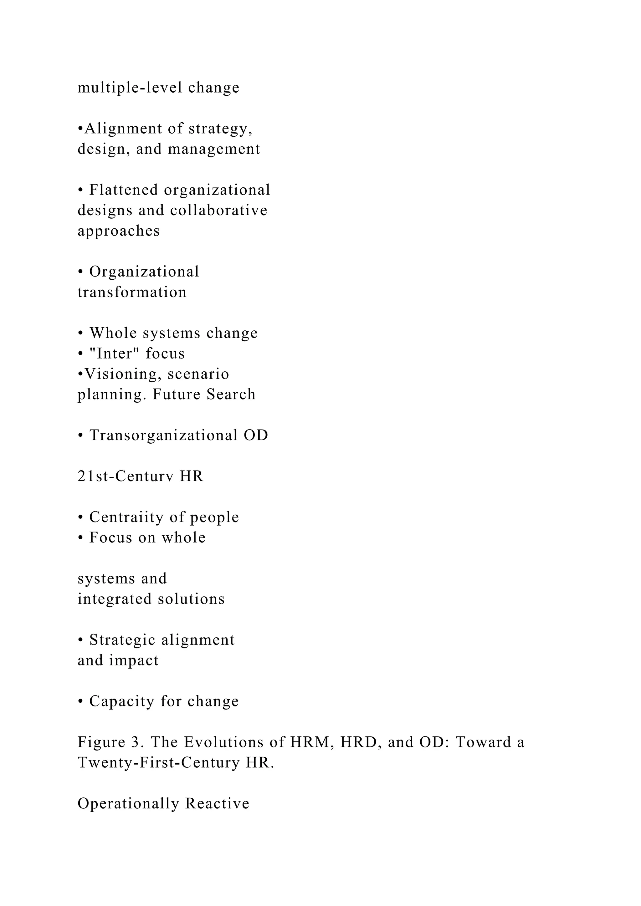 multiple-level change
•Alignment of strategy,
design, and management
• Flattened organizational
designs and collaborative
approaches
• Organizational
transformation
• Whole systems change
• "Inter" focus
•Visioning, scenario
planning. Future Search
• Transorganizational OD
21st-Centurv HR
• Centraiity of people
• Focus on whole
systems and
integrated solutions
• Strategic alignment
and impact
• Capacity for change
Figure 3. The Evolutions of HRM, HRD, and OD: Toward a
Twenty-First-Century HR.
Operationally Reactive
 