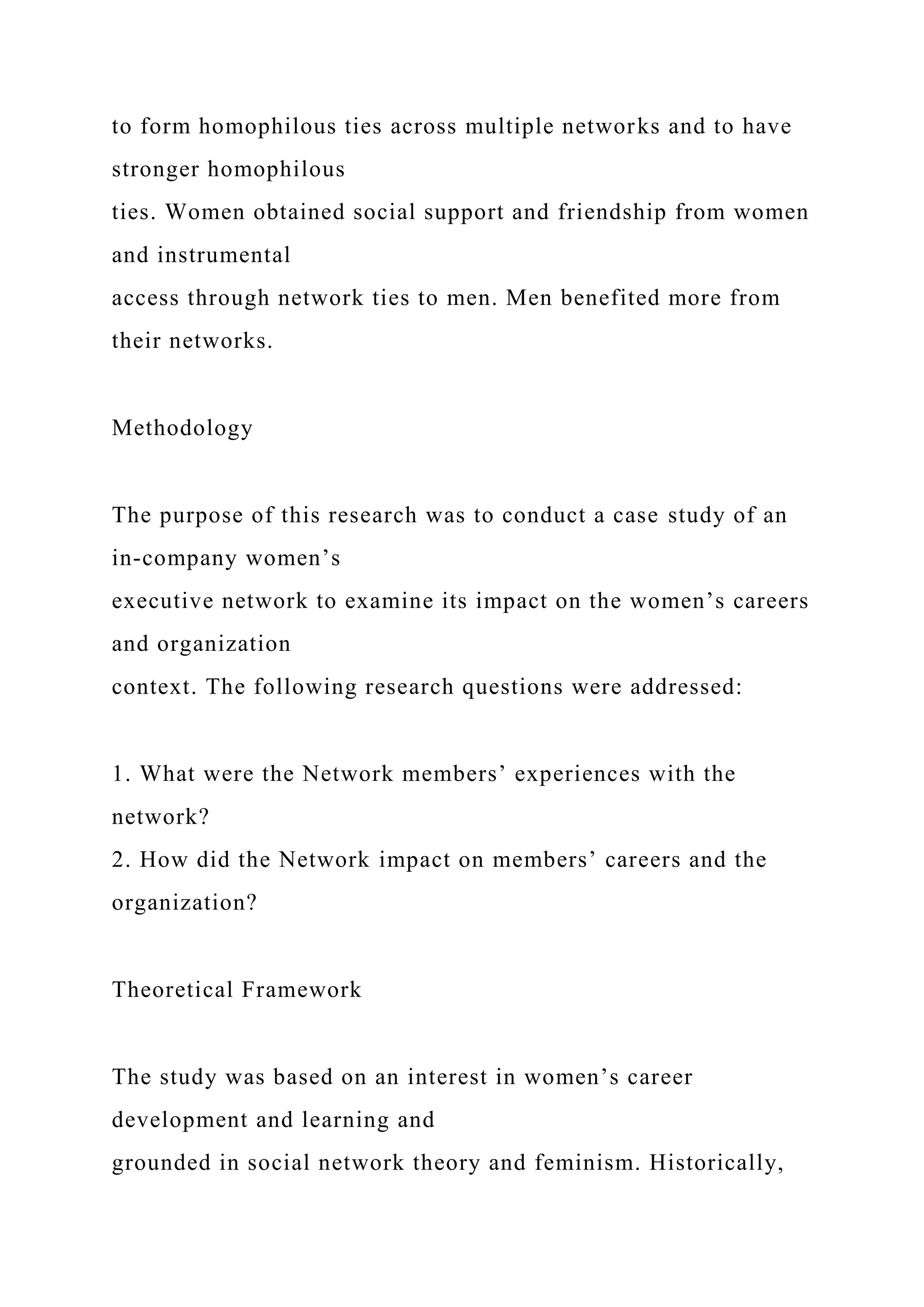 to form homophilous ties across multiple networks and to have
stronger homophilous
ties. Women obtained social support and friendship from women
and instrumental
access through network ties to men. Men benefited more from
their networks.
Methodology
The purpose of this research was to conduct a case study of an
in-company women’s
executive network to examine its impact on the women’s careers
and organization
context. The following research questions were addressed:
1. What were the Network members’ experiences with the
network?
2. How did the Network impact on members’ careers and the
organization?
Theoretical Framework
The study was based on an interest in women’s career
development and learning and
grounded in social network theory and feminism. Historically,
 