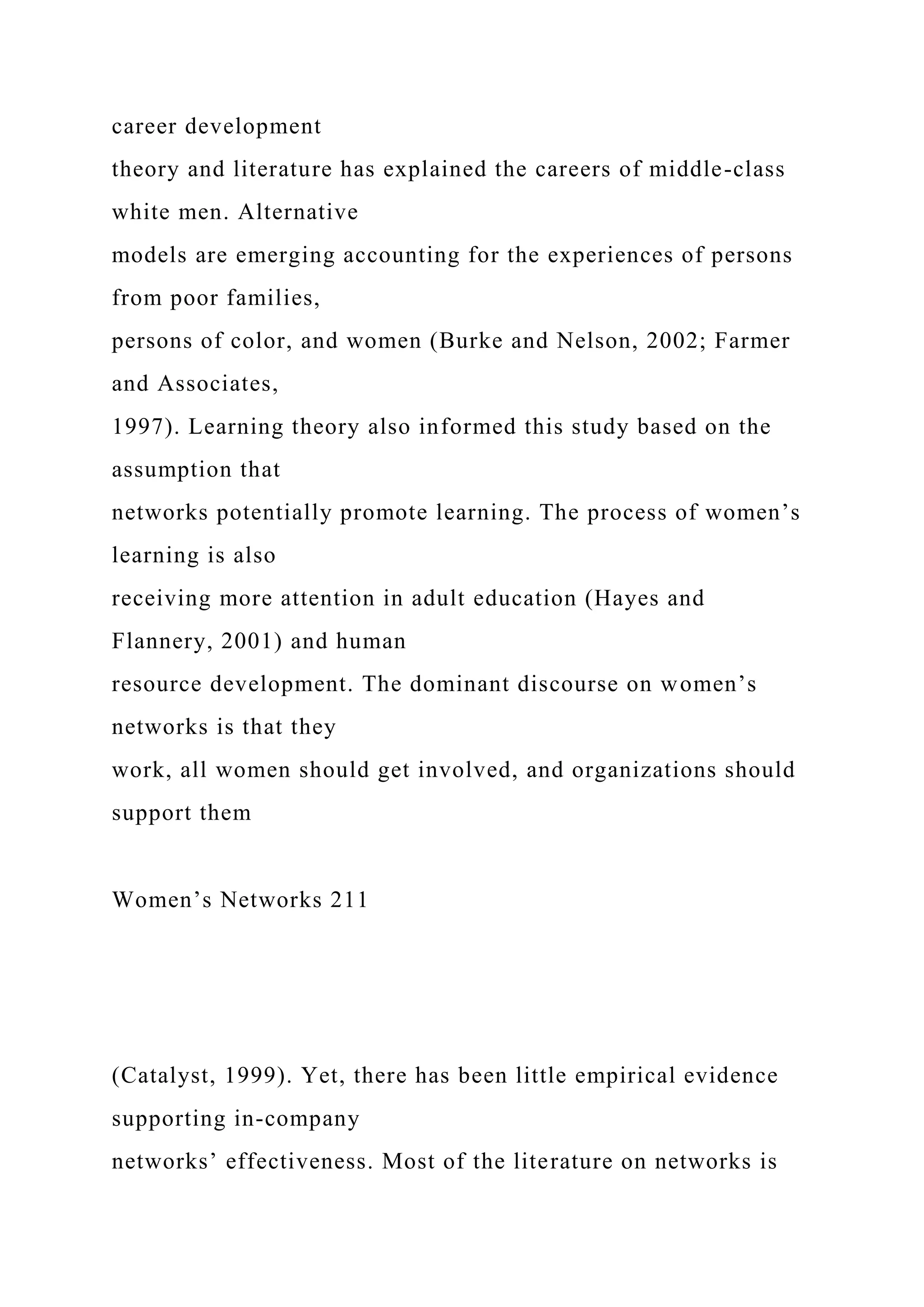 career development
theory and literature has explained the careers of middle-class
white men. Alternative
models are emerging accounting for the experiences of persons
from poor families,
persons of color, and women (Burke and Nelson, 2002; Farmer
and Associates,
1997). Learning theory also informed this study based on the
assumption that
networks potentially promote learning. The process of women’s
learning is also
receiving more attention in adult education (Hayes and
Flannery, 2001) and human
resource development. The dominant discourse on women’s
networks is that they
work, all women should get involved, and organizations should
support them
Women’s Networks 211
(Catalyst, 1999). Yet, there has been little empirical evidence
supporting in-company
networks’ effectiveness. Most of the literature on networks is
 