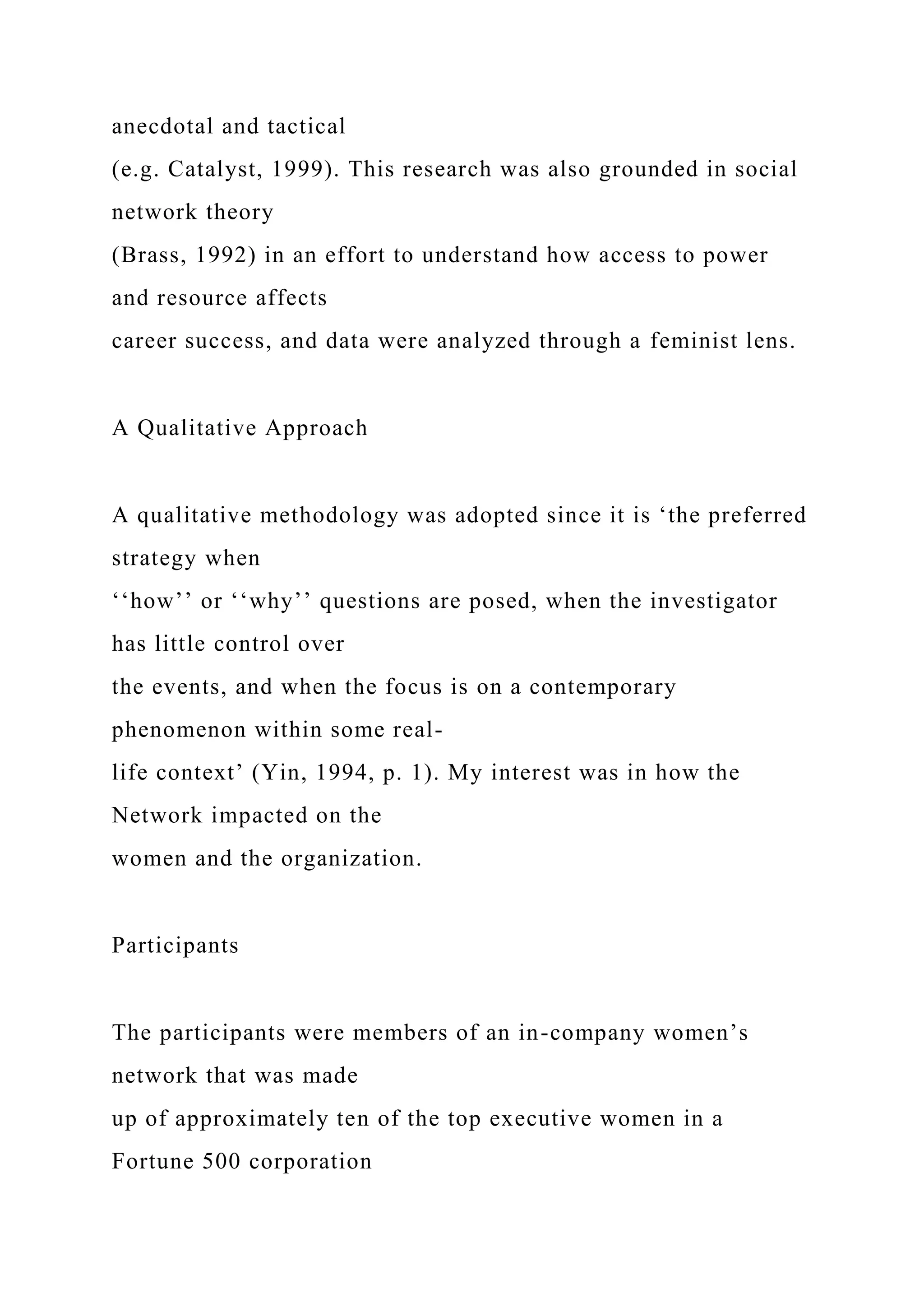 anecdotal and tactical
(e.g. Catalyst, 1999). This research was also grounded in social
network theory
(Brass, 1992) in an effort to understand how access to power
and resource affects
career success, and data were analyzed through a feminist lens.
A Qualitative Approach
A qualitative methodology was adopted since it is ‘the preferred
strategy when
‘‘how’’ or ‘‘why’’ questions are posed, when the investigator
has little control over
the events, and when the focus is on a contemporary
phenomenon within some real-
life context’ (Yin, 1994, p. 1). My interest was in how the
Network impacted on the
women and the organization.
Participants
The participants were members of an in-company women’s
network that was made
up of approximately ten of the top executive women in a
Fortune 500 corporation
 