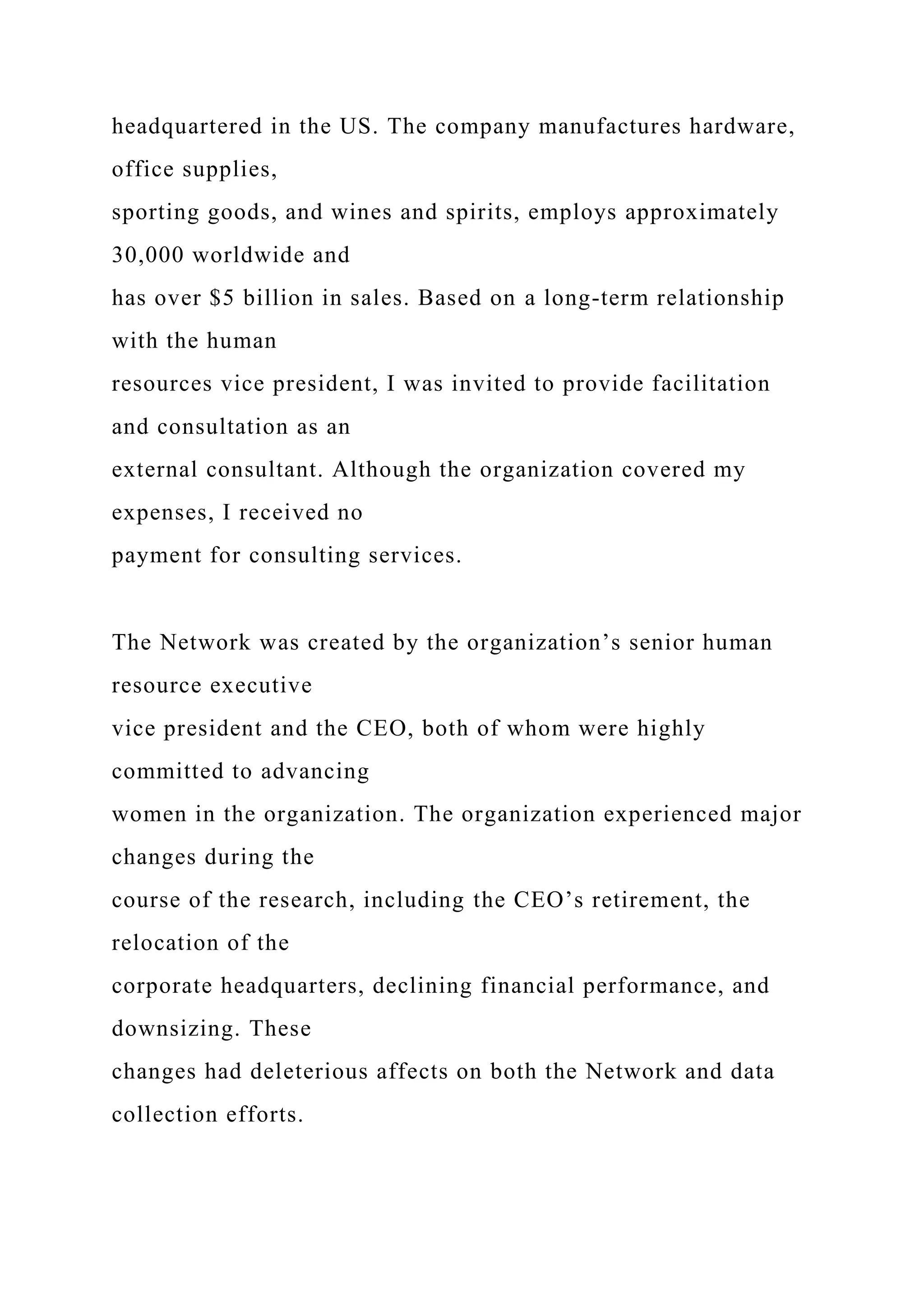 headquartered in the US. The company manufactures hardware,
office supplies,
sporting goods, and wines and spirits, employs approximately
30,000 worldwide and
has over $5 billion in sales. Based on a long-term relationship
with the human
resources vice president, I was invited to provide facilitation
and consultation as an
external consultant. Although the organization covered my
expenses, I received no
payment for consulting services.
The Network was created by the organization’s senior human
resource executive
vice president and the CEO, both of whom were highly
committed to advancing
women in the organization. The organization experienced major
changes during the
course of the research, including the CEO’s retirement, the
relocation of the
corporate headquarters, declining financial performance, and
downsizing. These
changes had deleterious affects on both the Network and data
collection efforts.
 