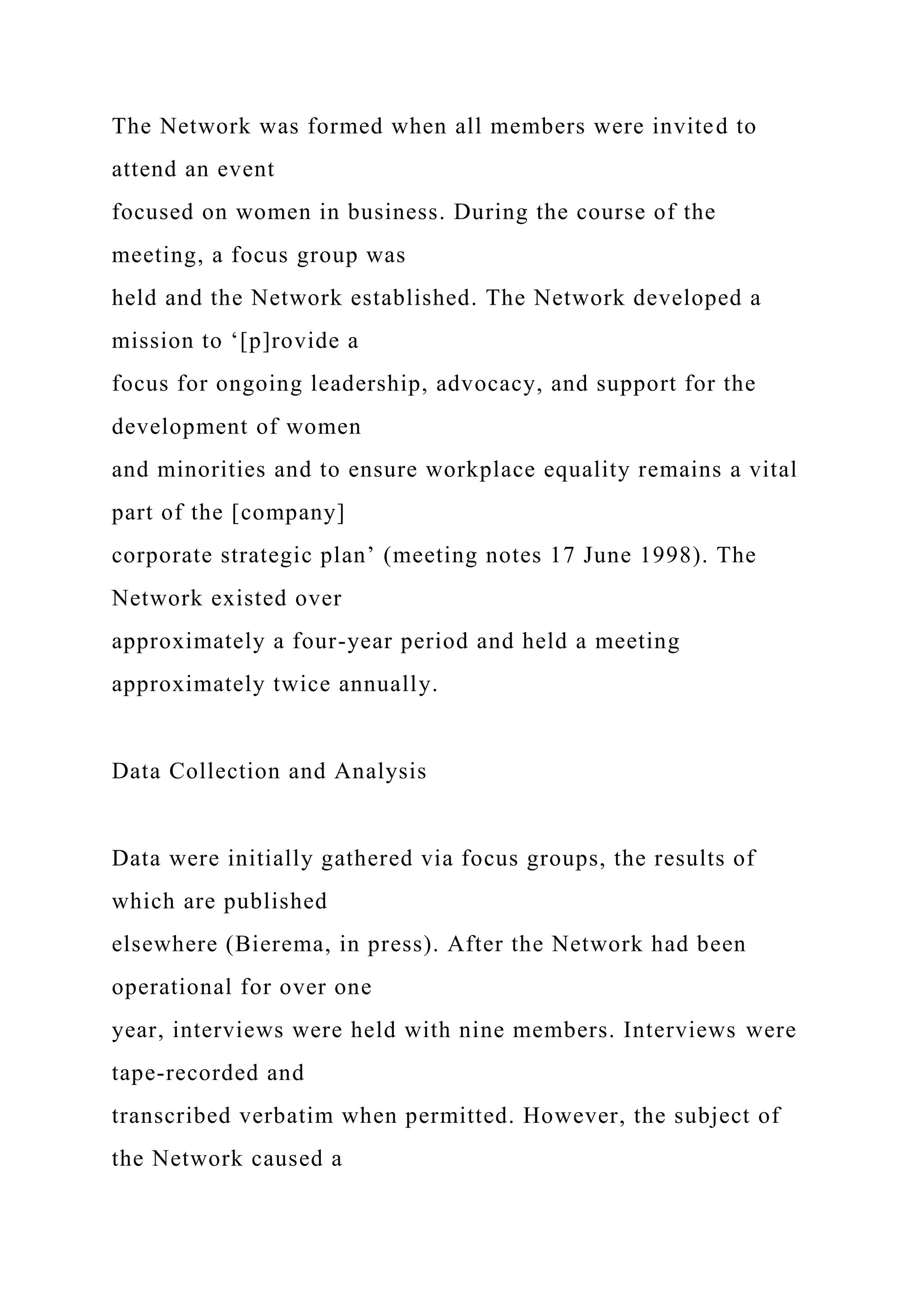 The Network was formed when all members were invited to
attend an event
focused on women in business. During the course of the
meeting, a focus group was
held and the Network established. The Network developed a
mission to ‘[p]rovide a
focus for ongoing leadership, advocacy, and support for the
development of women
and minorities and to ensure workplace equality remains a vital
part of the [company]
corporate strategic plan’ (meeting notes 17 June 1998). The
Network existed over
approximately a four-year period and held a meeting
approximately twice annually.
Data Collection and Analysis
Data were initially gathered via focus groups, the results of
which are published
elsewhere (Bierema, in press). After the Network had been
operational for over one
year, interviews were held with nine members. Interviews were
tape-recorded and
transcribed verbatim when permitted. However, the subject of
the Network caused a
 