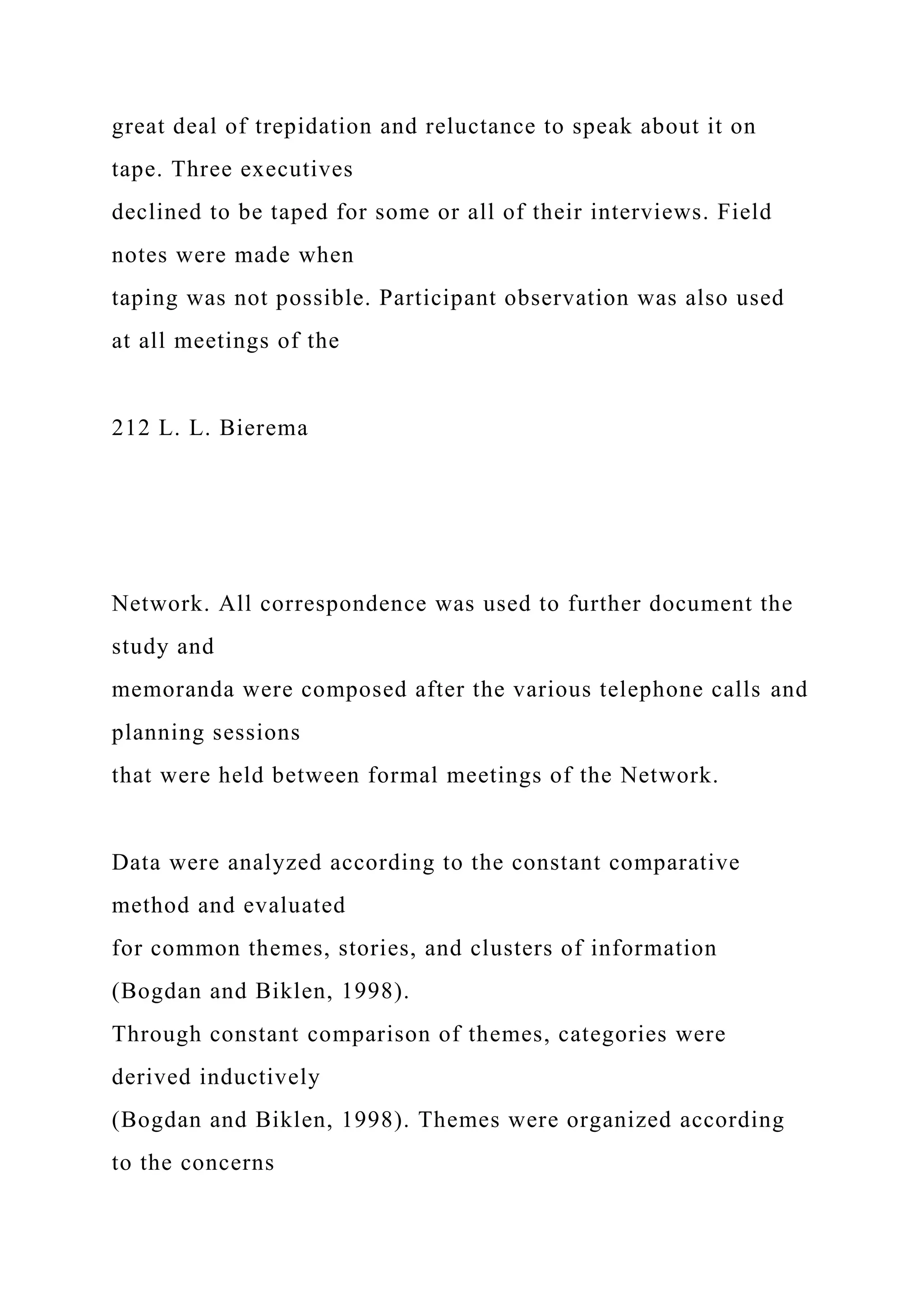 great deal of trepidation and reluctance to speak about it on
tape. Three executives
declined to be taped for some or all of their interviews. Field
notes were made when
taping was not possible. Participant observation was also used
at all meetings of the
212 L. L. Bierema
Network. All correspondence was used to further document the
study and
memoranda were composed after the various telephone calls and
planning sessions
that were held between formal meetings of the Network.
Data were analyzed according to the constant comparative
method and evaluated
for common themes, stories, and clusters of information
(Bogdan and Biklen, 1998).
Through constant comparison of themes, categories were
derived inductively
(Bogdan and Biklen, 1998). Themes were organized according
to the concerns
 