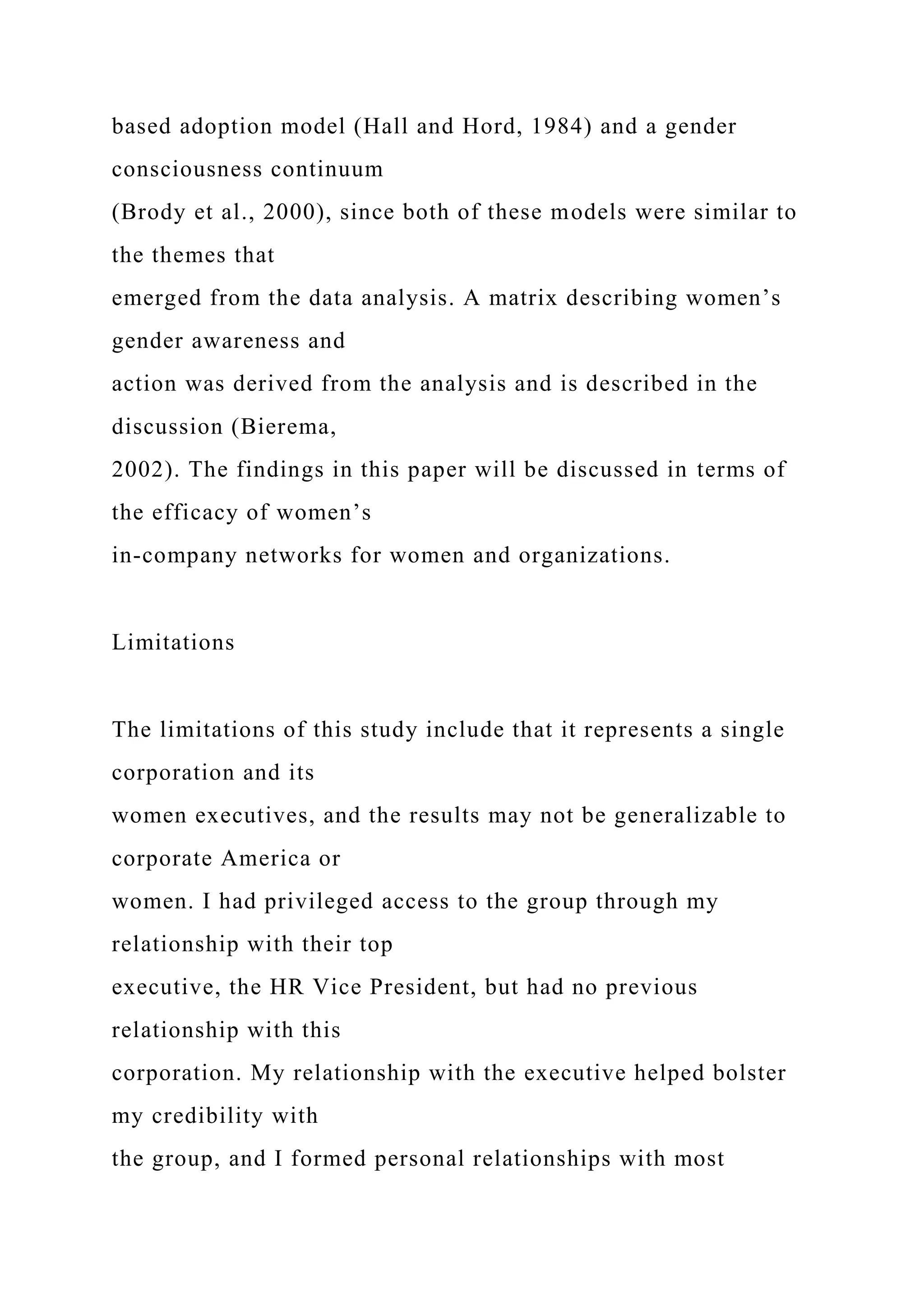 based adoption model (Hall and Hord, 1984) and a gender
consciousness continuum
(Brody et al., 2000), since both of these models were similar to
the themes that
emerged from the data analysis. A matrix describing women’s
gender awareness and
action was derived from the analysis and is described in the
discussion (Bierema,
2002). The findings in this paper will be discussed in terms of
the efficacy of women’s
in-company networks for women and organizations.
Limitations
The limitations of this study include that it represents a single
corporation and its
women executives, and the results may not be generalizable to
corporate America or
women. I had privileged access to the group through my
relationship with their top
executive, the HR Vice President, but had no previous
relationship with this
corporation. My relationship with the executive helped bolster
my credibility with
the group, and I formed personal relationships with most
 