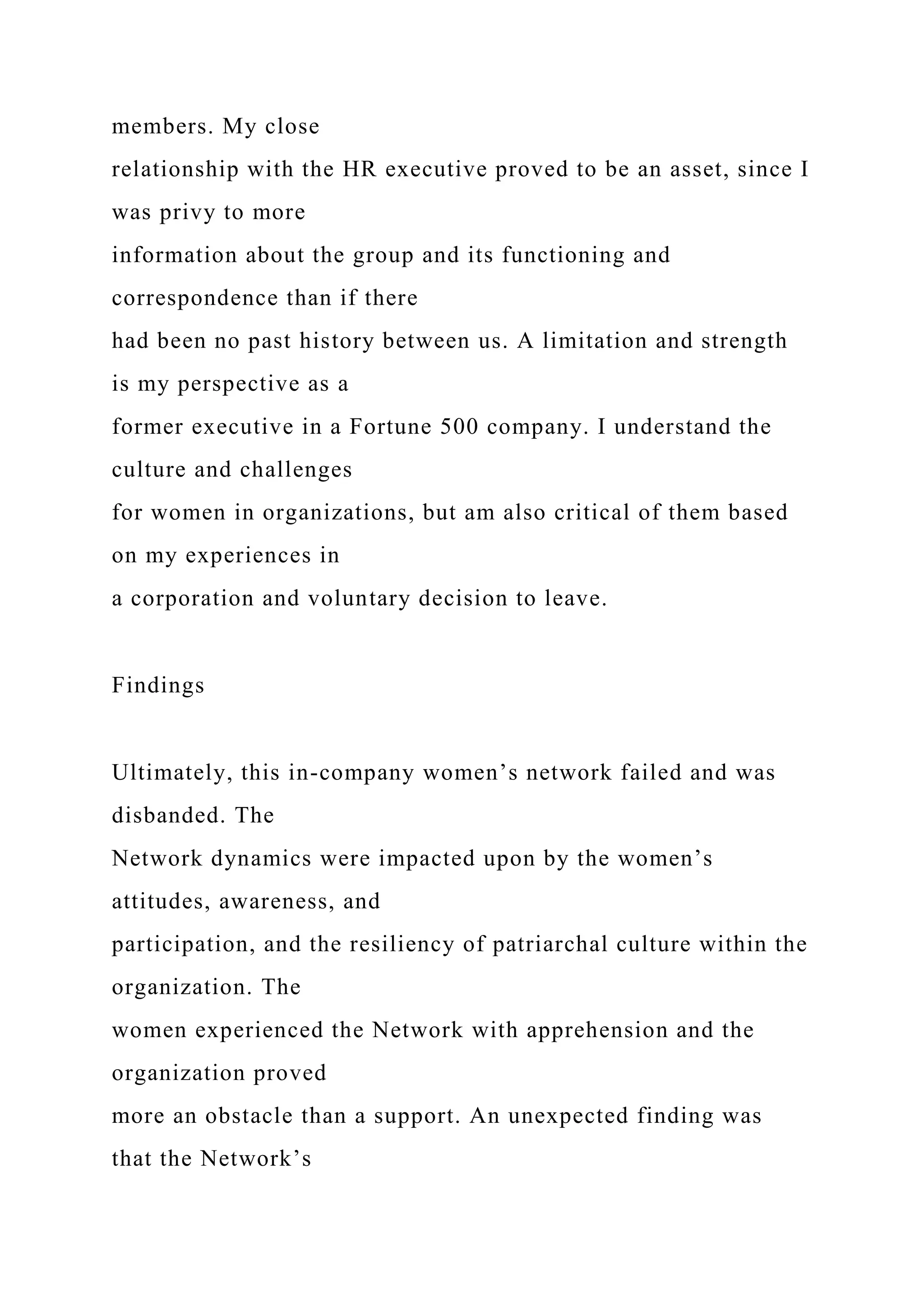 members. My close
relationship with the HR executive proved to be an asset, since I
was privy to more
information about the group and its functioning and
correspondence than if there
had been no past history between us. A limitation and strength
is my perspective as a
former executive in a Fortune 500 company. I understand the
culture and challenges
for women in organizations, but am also critical of them based
on my experiences in
a corporation and voluntary decision to leave.
Findings
Ultimately, this in-company women’s network failed and was
disbanded. The
Network dynamics were impacted upon by the women’s
attitudes, awareness, and
participation, and the resiliency of patriarchal culture within the
organization. The
women experienced the Network with apprehension and the
organization proved
more an obstacle than a support. An unexpected finding was
that the Network’s
 