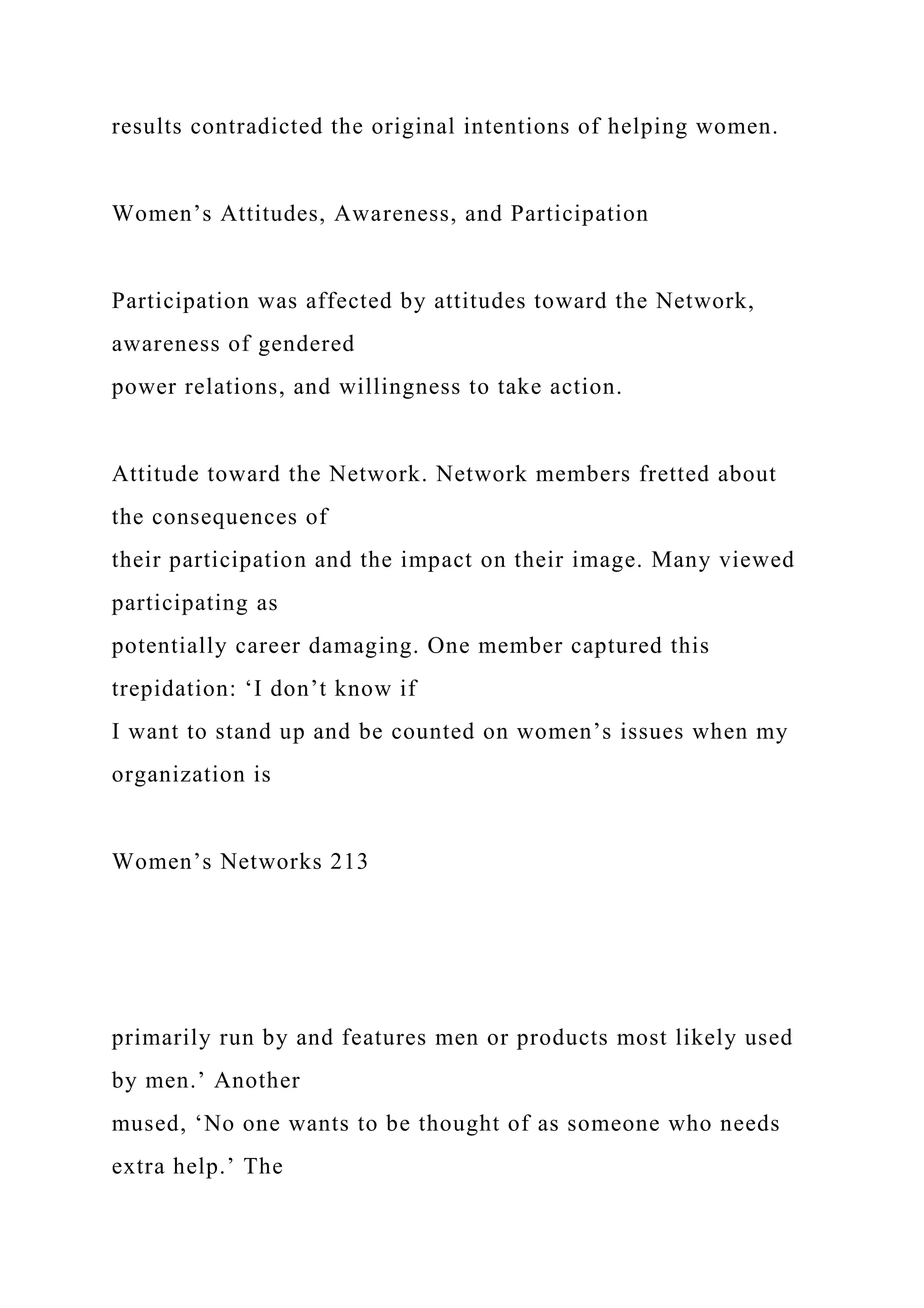 results contradicted the original intentions of helping women.
Women’s Attitudes, Awareness, and Participation
Participation was affected by attitudes toward the Network,
awareness of gendered
power relations, and willingness to take action.
Attitude toward the Network. Network members fretted about
the consequences of
their participation and the impact on their image. Many viewed
participating as
potentially career damaging. One member captured this
trepidation: ‘I don’t know if
I want to stand up and be counted on women’s issues when my
organization is
Women’s Networks 213
primarily run by and features men or products most likely used
by men.’ Another
mused, ‘No one wants to be thought of as someone who needs
extra help.’ The
 