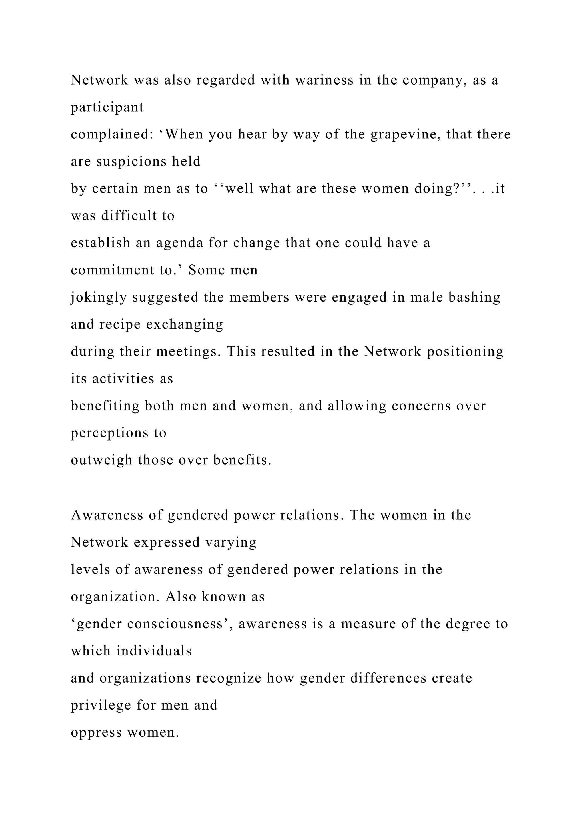 Network was also regarded with wariness in the company, as a
participant
complained: ‘When you hear by way of the grapevine, that there
are suspicions held
by certain men as to ‘‘well what are these women doing?’’. . .it
was difficult to
establish an agenda for change that one could have a
commitment to.’ Some men
jokingly suggested the members were engaged in male bashing
and recipe exchanging
during their meetings. This resulted in the Network positioning
its activities as
benefiting both men and women, and allowing concerns over
perceptions to
outweigh those over benefits.
Awareness of gendered power relations. The women in the
Network expressed varying
levels of awareness of gendered power relations in the
organization. Also known as
‘gender consciousness’, awareness is a measure of the degree to
which individuals
and organizations recognize how gender differences create
privilege for men and
oppress women.
 