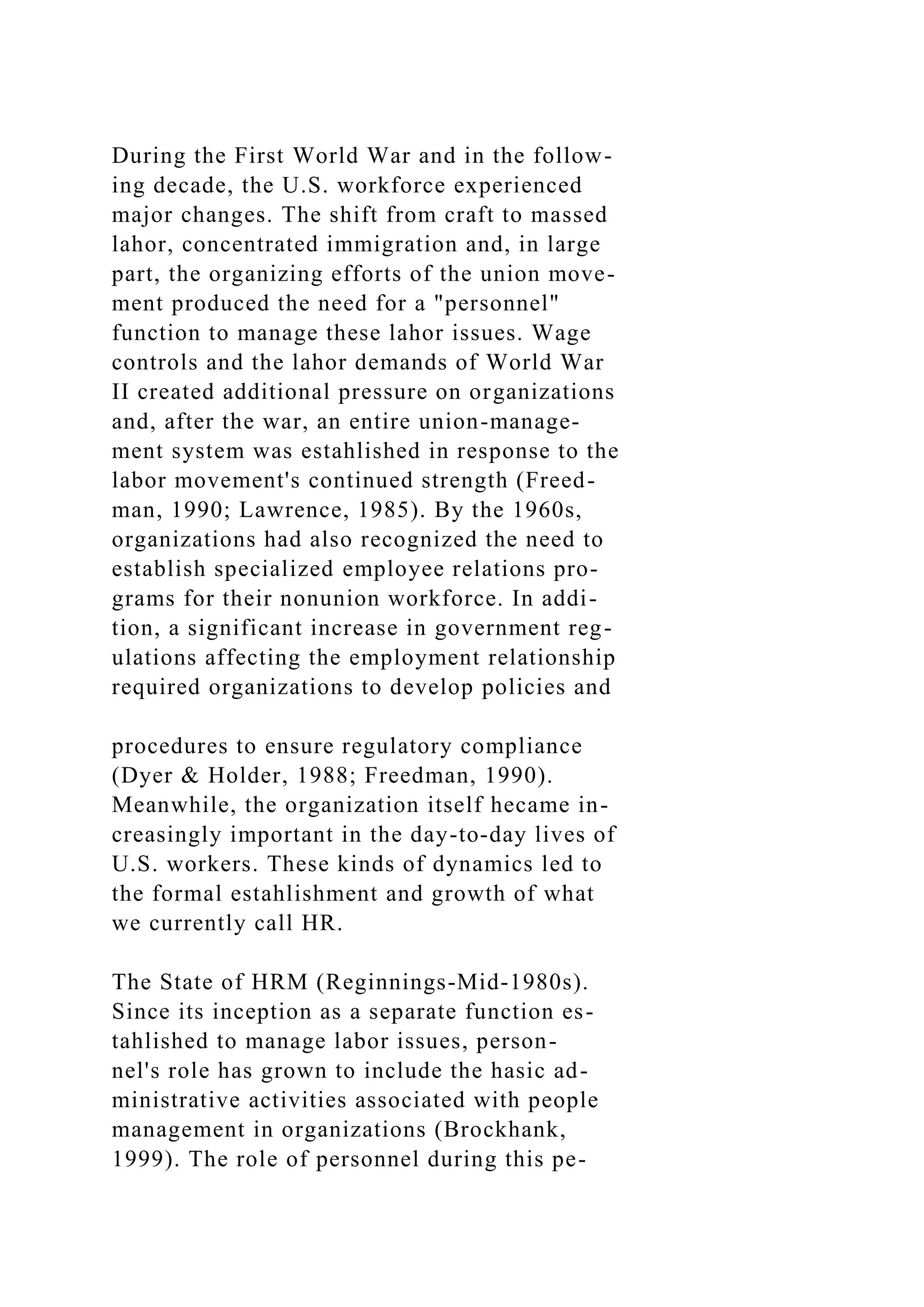 During the First World War and in the follow-
ing decade, the U.S. workforce experienced
major changes. The shift from craft to massed
lahor, concentrated immigration and, in large
part, the organizing efforts of the union move-
ment produced the need for a "personnel"
function to manage these lahor issues. Wage
controls and the lahor demands of World War
II created additional pressure on organizations
and, after the war, an entire union-manage-
ment system was estahlished in response to the
labor movement's continued strength (Freed-
man, 1990; Lawrence, 1985). By the 1960s,
organizations had also recognized the need to
establish specialized employee relations pro-
grams for their nonunion workforce. In addi-
tion, a significant increase in government reg-
ulations affecting the employment relationship
required organizations to develop policies and
procedures to ensure regulatory compliance
(Dyer & Holder, 1988; Freedman, 1990).
Meanwhile, the organization itself hecame in-
creasingly important in the day-to-day lives of
U.S. workers. These kinds of dynamics led to
the formal estahlishment and growth of what
we currently call HR.
The State of HRM (Reginnings-Mid-1980s).
Since its inception as a separate function es-
tahlished to manage labor issues, person-
nel's role has grown to include the hasic ad-
ministrative activities associated with people
management in organizations (Brockhank,
1999). The role of personnel during this pe-
 