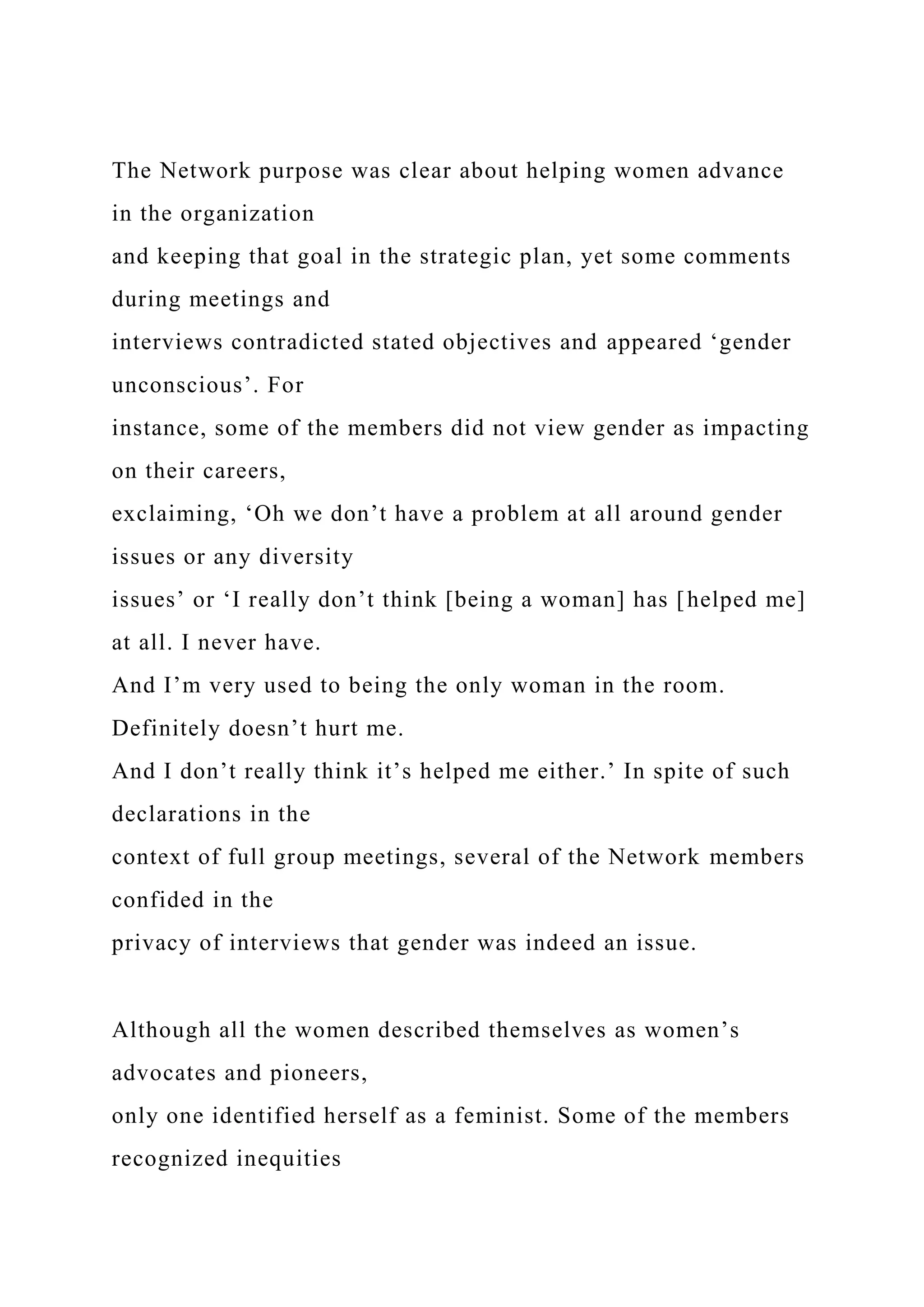 The Network purpose was clear about helping women advance
in the organization
and keeping that goal in the strategic plan, yet some comments
during meetings and
interviews contradicted stated objectives and appeared ‘gender
unconscious’. For
instance, some of the members did not view gender as impacting
on their careers,
exclaiming, ‘Oh we don’t have a problem at all around gender
issues or any diversity
issues’ or ‘I really don’t think [being a woman] has [helped me]
at all. I never have.
And I’m very used to being the only woman in the room.
Definitely doesn’t hurt me.
And I don’t really think it’s helped me either.’ In spite of such
declarations in the
context of full group meetings, several of the Network members
confided in the
privacy of interviews that gender was indeed an issue.
Although all the women described themselves as women’s
advocates and pioneers,
only one identified herself as a feminist. Some of the members
recognized inequities
 