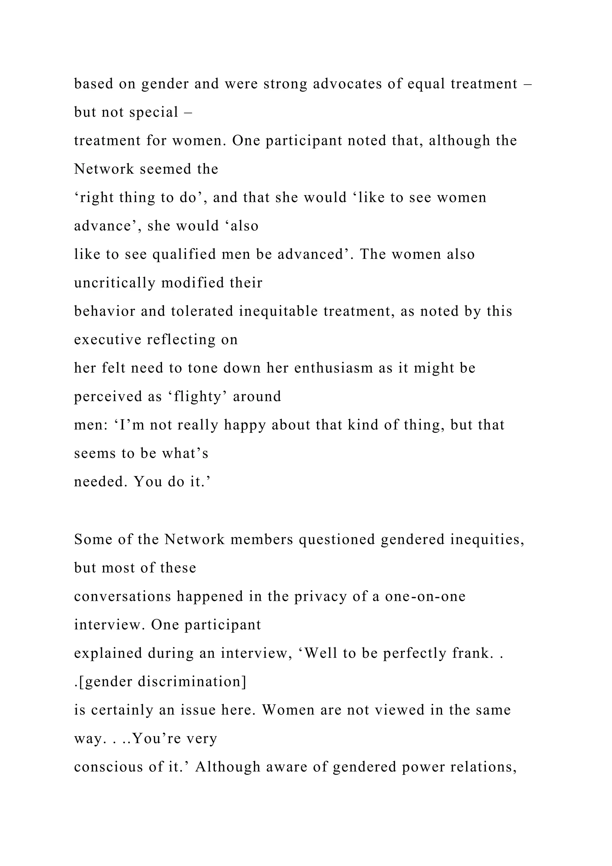 based on gender and were strong advocates of equal treatment –
but not special –
treatment for women. One participant noted that, although the
Network seemed the
‘right thing to do’, and that she would ‘like to see women
advance’, she would ‘also
like to see qualified men be advanced’. The women also
uncritically modified their
behavior and tolerated inequitable treatment, as noted by this
executive reflecting on
her felt need to tone down her enthusiasm as it might be
perceived as ‘flighty’ around
men: ‘I’m not really happy about that kind of thing, but that
seems to be what’s
needed. You do it.’
Some of the Network members questioned gendered inequities,
but most of these
conversations happened in the privacy of a one-on-one
interview. One participant
explained during an interview, ‘Well to be perfectly frank. .
.[gender discrimination]
is certainly an issue here. Women are not viewed in the same
way. . ..You’re very
conscious of it.’ Although aware of gendered power relations,
 