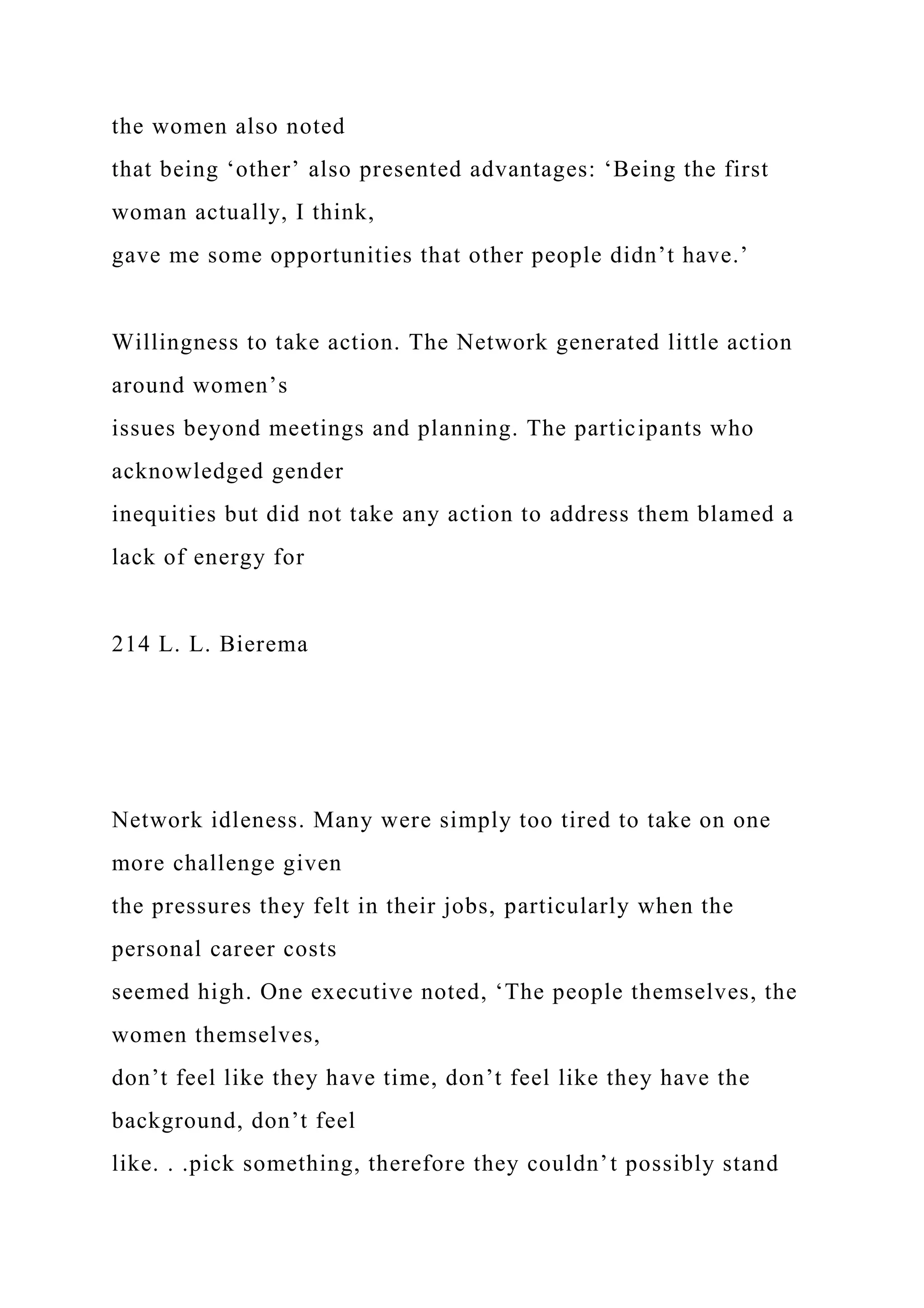 the women also noted
that being ‘other’ also presented advantages: ‘Being the first
woman actually, I think,
gave me some opportunities that other people didn’t have.’
Willingness to take action. The Network generated little action
around women’s
issues beyond meetings and planning. The participants who
acknowledged gender
inequities but did not take any action to address them blamed a
lack of energy for
214 L. L. Bierema
Network idleness. Many were simply too tired to take on one
more challenge given
the pressures they felt in their jobs, particularly when the
personal career costs
seemed high. One executive noted, ‘The people themselves, the
women themselves,
don’t feel like they have time, don’t feel like they have the
background, don’t feel
like. . .pick something, therefore they couldn’t possibly stand
 